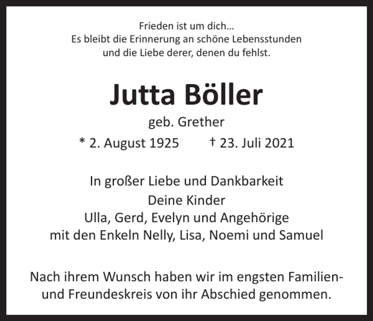 <p>Frieden ist um dich…<br />Es bleibt die Erinnerung an schöne Lebensstunden<br />und die Liebe derer, denen du fehlst.</p><p>Jutta Böller</p><p>geb. Grether<br />* 2. August 1925 † 23. Juli 2021<br />In großer Liebe und Dankbarkeit<br />Deine Kinder<br />Ulla, Gerd, Evelyn und Angehörige<br />mit den Enkeln Nelly, Lisa, Noemi und Samuel<br />Nach ihrem Wunsch haben wir im engsten Familienund Freundeskreis von ihr Abschied genommen.</p>