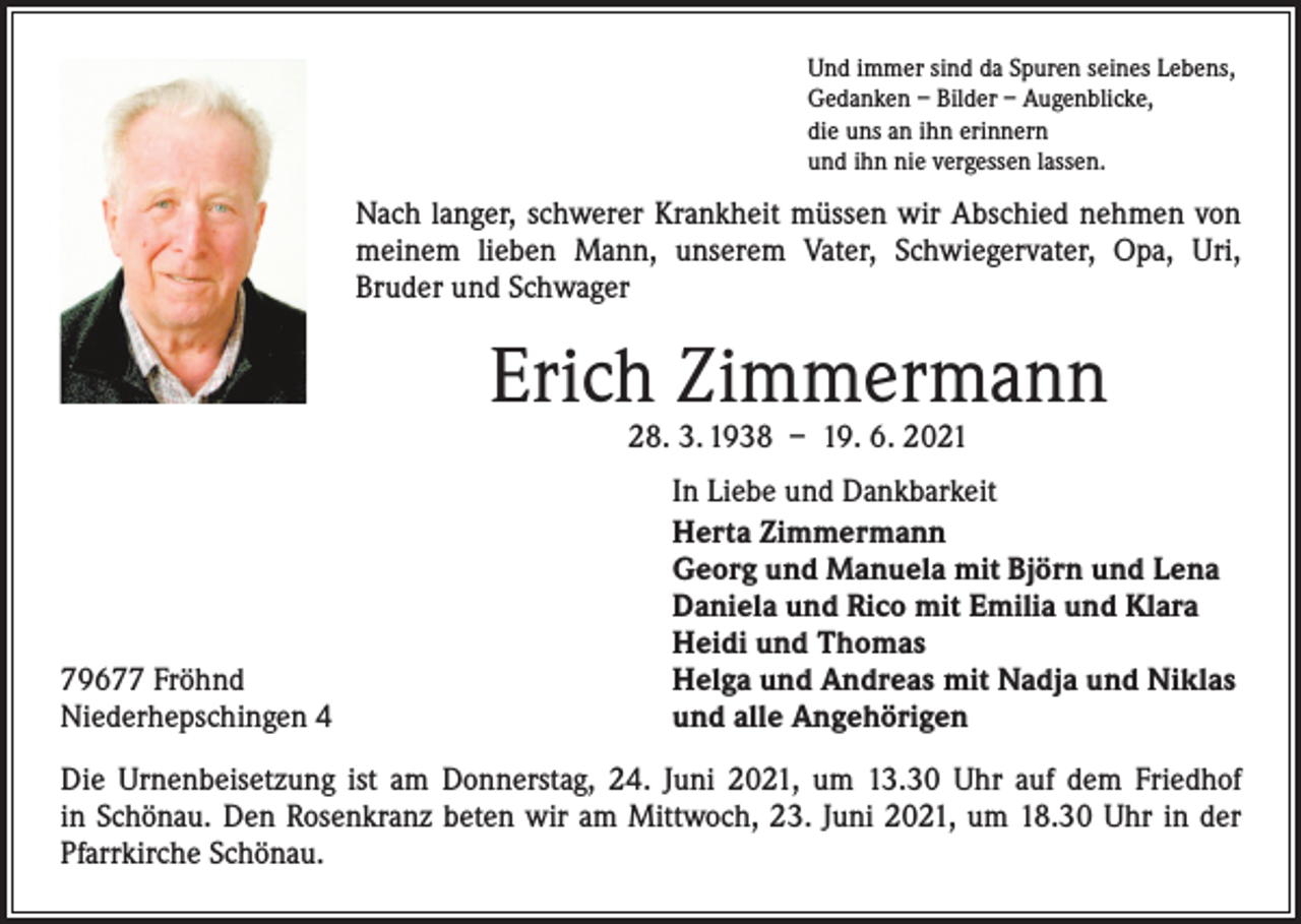 <p>Und immer sind da Spuren seines Lebens,<br />Gedanken – Bilder – Augenblicke,<br />die uns an ihn erinnern<br />und ihn nie vergessen lassen.</p><p>Nach langer, schwerer Krankheit müssen wir Abschied nehmen von<br />meinem lieben Mann, unserem Vater, Schwiegervater, Opa, Uri,<br />Bruder und Schwager</p><p>Erich Zimmermann<br />28. 3. 1938 – 19. 6. 2021</p><p>79677 Fröhnd<br />Niederhepschingen 4</p><p>In Liebe und Dankbarkeit<br />Herta Zimmermann<br />Georg und Manuela mit Björn und Lena<br />Daniela und Rico mit Emilia und Klara<br />Heidi und Thomas<br />Helga und Andreas mit Nadja und Niklas<br />und alle Angehörigen</p><p>Die Urnenbeisetzung ist am Donnerstag, 24. Juni 2021, um 13.30 Uhr auf dem Friedhof<br />in Schönau. Den Rosenkranz beten wir am Mittwoch, 23. Juni 2021, um 18.30 Uhr in der<br />Pfarrkirche Schönau.</p>