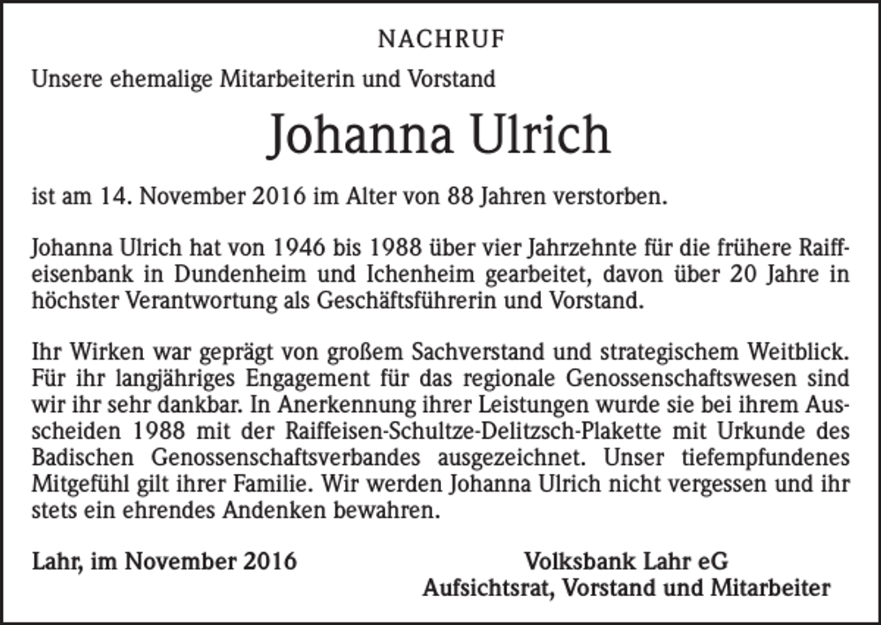 <p>NACH R U F<br />Unsere ehemalige Mitarbeiterin und Vorstand</p><p>Johanna Ulrich<br />ist am 14. November 2016 im Alter von 88 Jahren verstorben.<br />Johanna Ulrich hat von 1946 bis 1988 über vier Jahrzehnte für die frühere Raiffeisenbank in Dundenheim und Ichenheim gearbeitet, davon über 20 Jahre in<br />höchster Verantwortung als Geschäftsführerin und Vorstand.<br />Ihr Wirken war geprägt von großem Sachverstand und strategischem Weitblick.<br />Für ihr langjähriges Engagement für das regionale Genossenschaftswesen sind<br />wir ihr sehr dankbar. In Anerkennung ihrer Leistungen wurde sie bei ihrem Ausscheiden 1988 mit der Raiffeisen-Schultze-Delitzsch-Plakette mit Urkunde des<br />Badischen Genossenschaftsverbandes ausgezeichnet. Unser tiefempfundenes<br />Mitgefühl gilt ihrer Familie. Wir werden Johanna Ulrich nicht vergessen und ihr<br />stets ein ehrendes Andenken bewahren.<br />Lahr, im November 2016</p><p>Volksbank Lahr eG<br />Aufsichtsrat, Vorstand und Mitarbeiter</p>