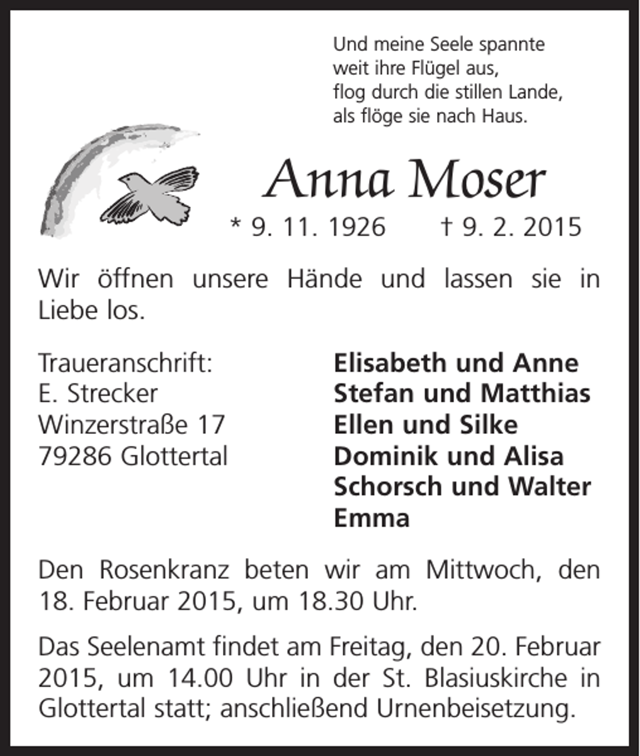 <p>Und meine Seele spannte<br />weit ihre Flügel aus,<br />flog durch die stillen Lande,<br />als flöge sie nach Haus.</p><p>Anna Moser</p><p>* 9. 11. 1926 † 9. 2. 2015<br />Wir öffnen unsere Hände und lassen sie in<br />Liebe los.<br />Traueranschrift:<br />Elisabeth und Anne<br />E. Strecker<br />Stefan und Matthias<br />Winzerstraße 17<br />Ellen und Silke<br />79286 Glottertal Dominik und Alisa<br />Schorsch und Walter<br />Emma<br />Den Rosenkranz beten wir am Mittwoch, den<br />18. Februar 2015, um 18.30 Uhr.<br />Das Seelenamt findet am Freitag, den 20. Februar<br />2015, um 14.00 Uhr in der St. Blasiuskirche in<br />Glottertal statt; anschließend Urnenbeisetzung.</p>