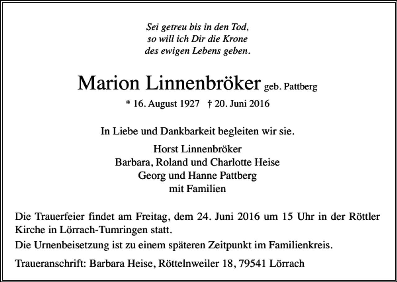<p>Sei getreu bis in den Tod,<br />so will ich Dir die Krone<br />des ewigen Lebens geben.</p><p>Marion Linnenbröker geb. Pattberg<br />* 16. August 1927 † 20. Juni 2016</p><p>In Liebe und Dankbarkeit begleiten wir sie.<br />Horst Linnenbröker<br />Barbara, Roland und Charlotte Heise<br />Georg und Hanne Pattberg<br />mit Familien<br />Die Trauerfeier findet am Freitag, dem 24. Juni 2016 um 15 Uhr in der Röttler<br />Kirche in Lörrach-Tumringen statt.<br />Die Urnenbeisetzung ist zu einem späteren Zeitpunkt im Familienkreis.<br />Traueranschrift: Barbara Heise, Röttelnweiler 18, 79541 Lörrach</p>