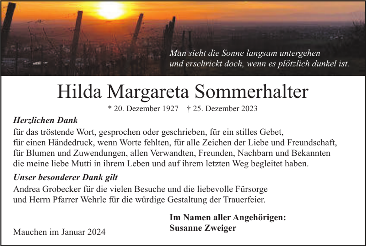 <p>Man sieht die Sonne langsam untergehen<br />und erschrickt doch, wenn es plötzlich dunkel ist.</p><p>Hilda Margareta Sommerhalter<br />* 20. Dezember 1927 † 25. Dezember 2023</p><p>Herzlichen Dank<br />für das tröstende Wort, gesprochen oder geschrieben, für ein stilles Gebet,<br />für einen Händedruck, wenn Worte fehlten, für alle Zeichen der Liebe und Freundschaft,<br />für Blumen und Zuwendungen, allen Verwandten, Freunden, Nachbarn und Bekannten<br />die meine liebe Mutti in ihrem Leben und auf ihrem letzten Weg begleitet haben.<br />Unser besonderer Dank gilt<br />Andrea Grobecker für die vielen Besuche und die liebevolle Fürsorge<br />und Herrn Pfarrer Wehrle für die würdige Gestaltung der Trauerfeier.<br />Mauchen im Januar 2024</p><p>Im Namen aller Angehörigen:<br />Susanne Zweiger</p>