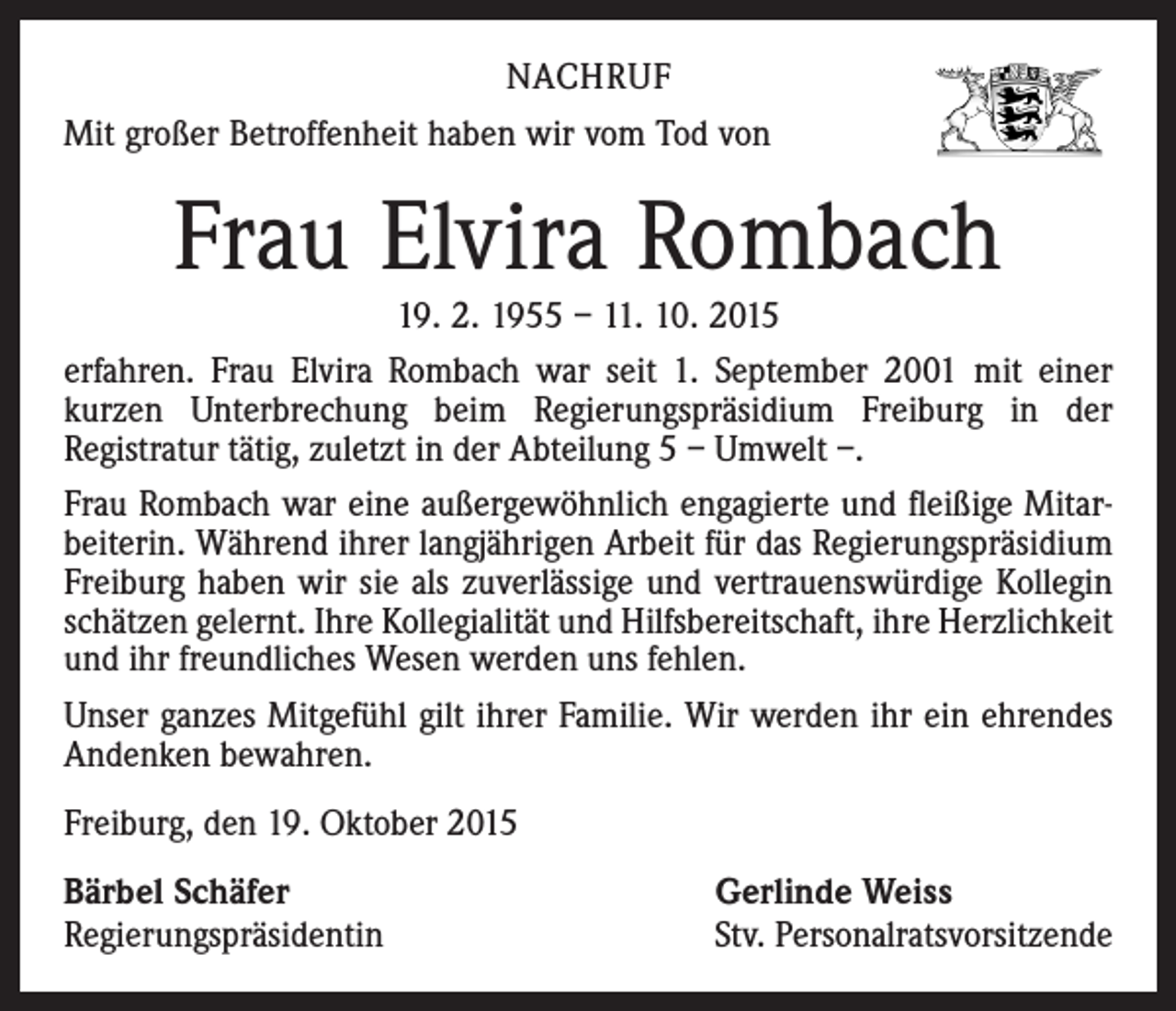 <p>NACHRUF<br />Mit großer Betroffenheit haben wir vom Tod von</p><p>Frau Elvira Rombach</p><p>19. 2. 1955 – 11. 10. 2015<br />erfahren. Frau Elvira Rombach war seit 1. September 2001 mit einer<br />kurzen Unterbrechung beim Regierungspräsidium Freiburg in der<br />Registratur tätig, zuletzt in der Abteilung 5 – Umwelt –.<br />Frau Rombach war eine außergewöhnlich engagierte und fleißige Mitarbeiterin. Während ihrer langjährigen Arbeit für das Regierungspräsidium<br />Freiburg haben wir sie als zuverlässige und vertrauenswürdige Kollegin<br />schätzen gelernt. Ihre Kollegialität und Hilfsbereitschaft, ihre Herzlichkeit<br />und ihr freundliches Wesen werden uns fehlen.<br />Unser ganzes Mitgefühl gilt ihrer Familie. Wir werden ihr ein ehrendes<br />Andenken bewahren.<br />Freiburg, den 19. Oktober 2015<br />Bärbel Schäfer<br />Regierungspräsidentin</p><p>Gerlinde Weiss<br />Stv. Personalratsvorsitzende</p>
