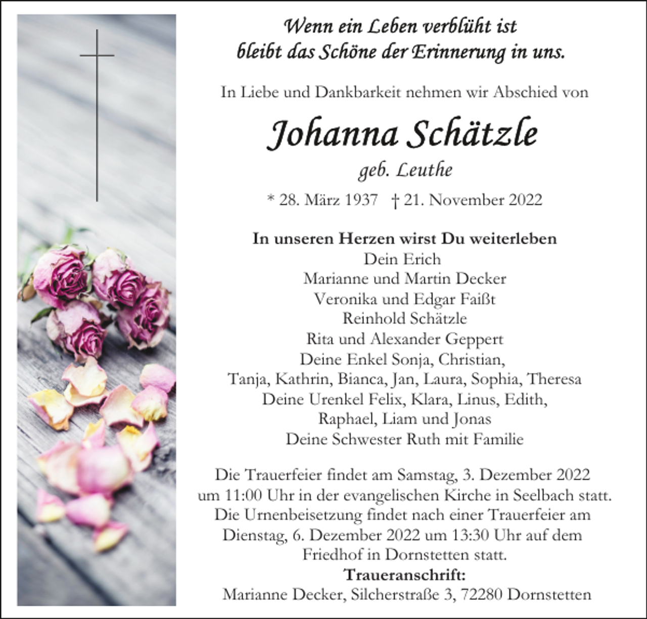 <p>In Liebe und Dankbarkeit nehmen wir Abschied von</p><p>geb. Leuthe<br />* 28. März 1937 † 21. November 2022<br />In unseren Herzen wirst Du weiterleben<br />Dein Erich<br />Marianne und Martin Decker<br />Veronika und Edgar Faißt<br />Reinhold Schätzle<br />Rita und Alexander Geppert<br />Deine Enkel Sonja, Christian,<br />Tanja, Kathrin, Bianca, Jan, Laura, Sophia, Theresa<br />Deine Urenkel Felix, Klara, Linus, Edith,<br />Raphael, Liam und Jonas<br />Deine Schwester Ruth mit Familie<br />Die Trauerfeier findet am Samstag, 3. Dezember 2022<br />um 11:00 Uhr in der evangelischen Kirche in Seelbach statt.<br />Die Urnenbeisetzung findet nach einer Trauerfeier am<br />Dienstag, 6. Dezember 2022 um 13:30 Uhr auf dem<br />Friedhof in Dornstetten statt.<br />Traueranschrift:<br />Marianne Decker, Silcherstraße 3, 72280 Dornstetten</p>