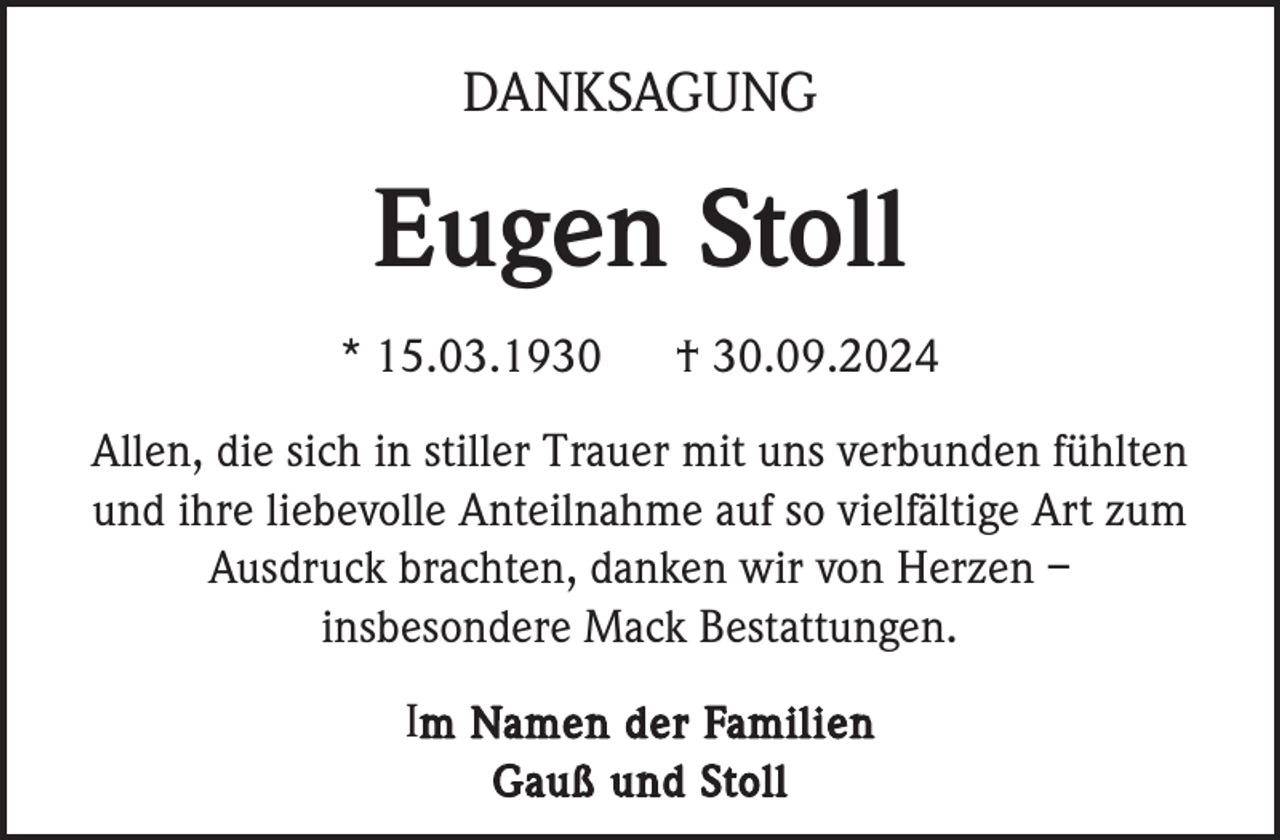 <p>DANKSAGUNG</p><p>Eugen Stoll<br />* 15.03.1930</p><p>† 30.09.2024</p><p>Allen, die sich in stiller Trauer mit uns verbunden fühlten<br />und ihre liebevolle Anteilnahme auf so vielfältige Art zum<br />Ausdruck brachten, danken wir von Herzen –<br />insbesondere Mack Bestattungen.<br />Im Namen der Familien<br />Gauß und Stoll</p>