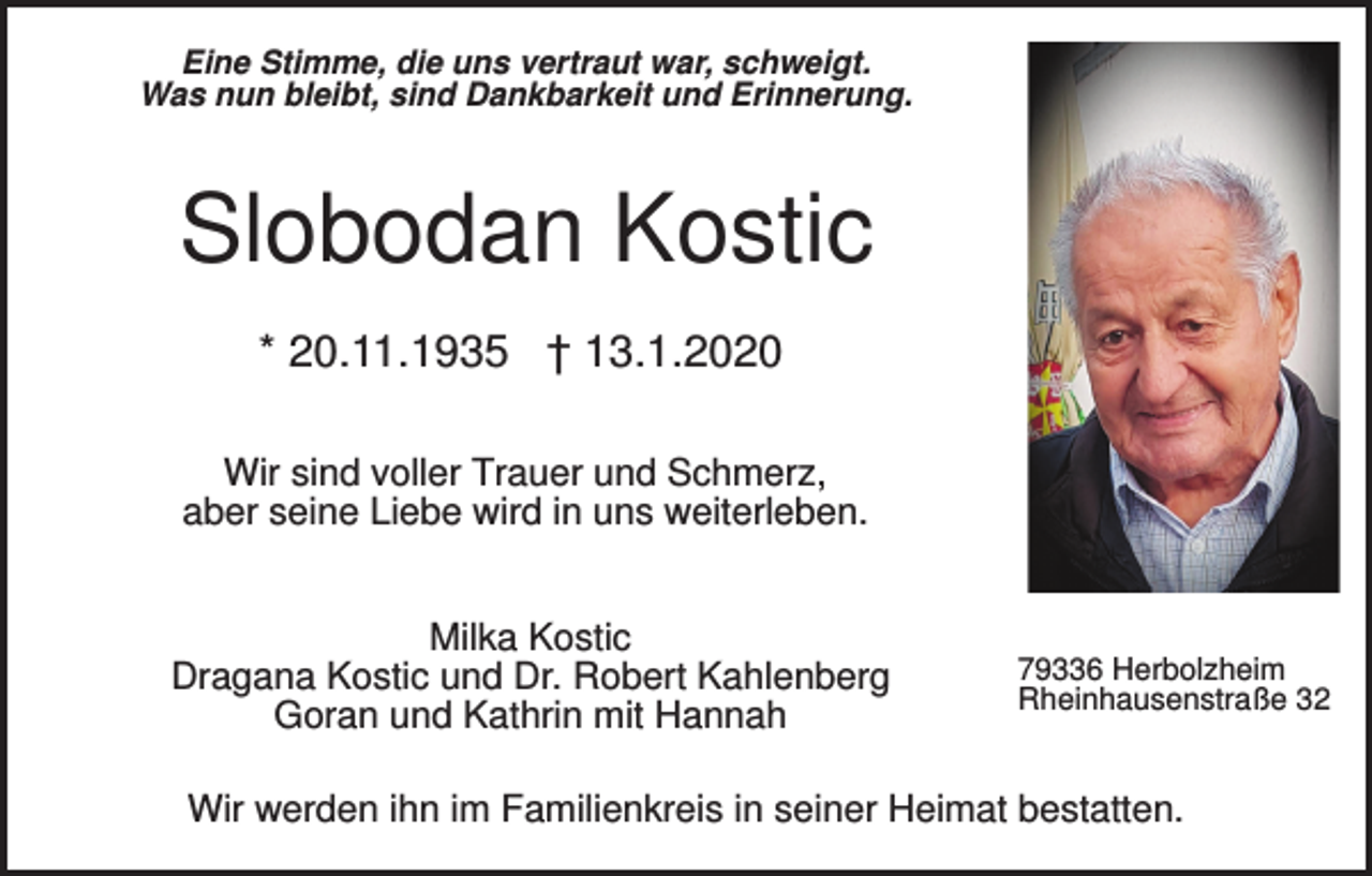 <p>Eine Stimme, die uns vertraut war, schweigt.<br />Was nun bleibt, sind Dankbarkeit und Erinnerung.</p><p>Slobodan Kostic<br />* 20.11.1935 † 13.1.2020<br />Wir sind voller Trauer und Schmerz,<br />aber seine Liebe wird in uns weiterleben.<br />Milka Kostic<br />Dragana Kostic und Dr. Robert Kahlenberg<br />Goran und Kathrin mit Hannah</p><p>79336 Herbolzheim<br />Rheinhausenstraße 32</p><p>Wir werden ihn im Familienkreis in seiner Heimat bestatten.</p>