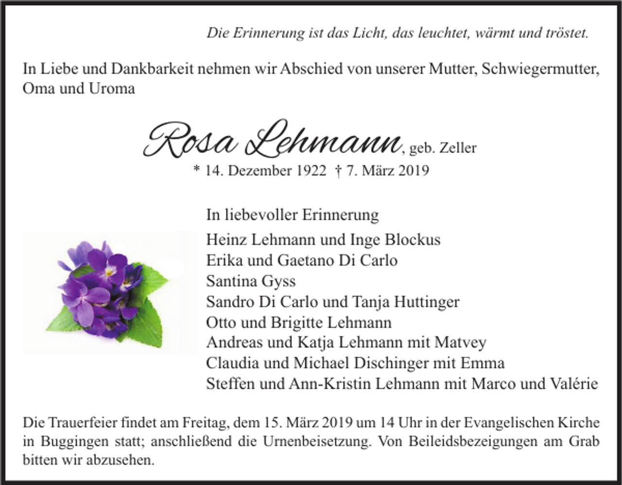<p>Die Erinnerung ist das Licht, das leuchtet, wärmt und tröstet.</p><p>In Liebe und Dankbarkeit nehmen wir Abschied von unserer Mutter, Schwiegermutter,<br />Oma und Uroma</p><p>Rosa Lehmann</p><p>, geb. Zeller<br />* 14. Dezember 1922 † 7. März 2019</p><p>In liebevoller Erinnerung<br />Heinz Lehmann und Inge Blockus<br />Erika und Gaetano Di Carlo<br />Santina Gyss<br />Sandro Di Carlo und Tanja Huttinger<br />Otto und Brigitte Lehmann<br />Andreas und Katja Lehmann mit Matvey<br />Claudia und Michael Dischinger mit Emma<br />Steffen und Ann-Kristin Lehmann mit Marco und Valérie<br />Die Trauerfeier findet am Freitag, dem 15. März 2019 um 14 Uhr in der Evangelischen Kirche<br />in Buggingen statt; anschließend die Urnenbeisetzung. Von Beileidsbezeigungen am Grab<br />bitten wir abzusehen.</p>
