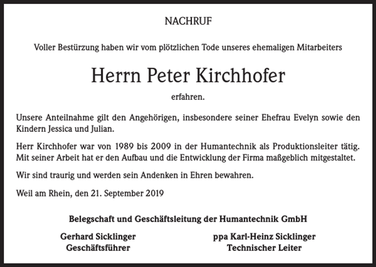 <p>NACHRUF<br />Voller Bestürzung haben wir vom plötzlichen Tode unseres ehemaligen Mitarbeiters</p><p>Herrn Peter Kirchhofer<br />erfahren.<br />Unsere Anteilnahme gilt den Angehörigen, insbesondere seiner Ehefrau Evelyn sowie den<br />Kindern Jessica und Julian.<br />Herr Kirchhofer war von 1989 bis 2009 in der Humantechnik als Produktionsleiter tätig.<br />Mit seiner Arbeit hat er den Aufbau und die Entwicklung der Firma maßgeblich mitgestaltet.<br />Wir sind traurig und werden sein Andenken in Ehren bewahren.<br />Weil am Rhein, den 21. September 2019<br />Belegschaft und Geschäftsleitung der Humantechnik GmbH</p><p>Gerhard Sicklinger<br />Geschäftsführer</p><p>ppa Karl-Heinz Sicklinger<br />Technischer Leiter</p>