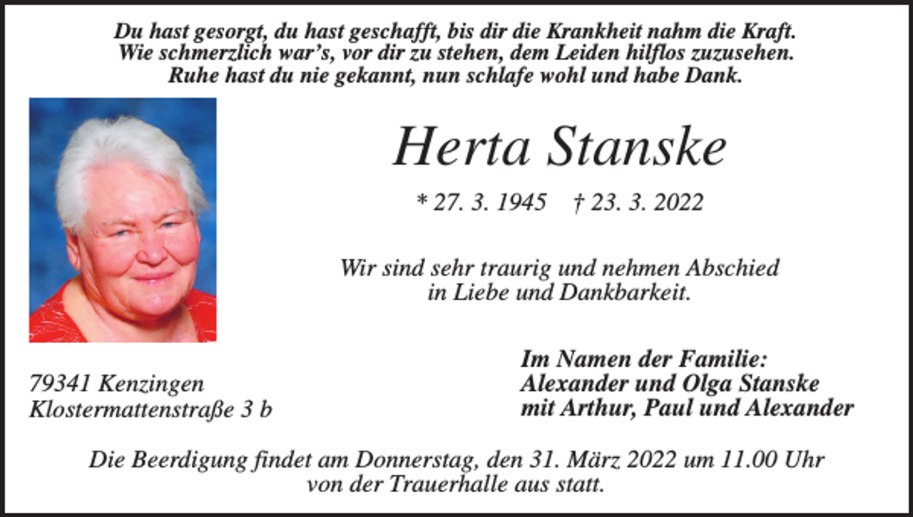 <p>Du hast gesorgt, du hast geschafft, bis dir die Krankheit nahm die Kraft.<br />Wie schmerzlich war’s, vor dir zu stehen, dem Leiden hilflos zuzusehen.<br />Ruhe hast du nie gekannt, nun schlafe wohl und habe Dank.</p><p>Herta Stanske<br />* 27. 3. 1945</p><p>† 23. 3. 2022</p><p>Wir sind sehr traurig und nehmen Abschied<br />in Liebe und Dankbarkeit.</p><p>79341 Kenzingen<br />Klostermattenstraße 3 b</p><p>Im Namen der Familie:<br />Alexander und Olga Stanske<br />mit Arthur, Paul und Alexander</p><p>Die Beerdigung findet am Donnerstag, den 31. März 2022 um 11.00 Uhr<br />von der Trauerhalle aus statt.</p>