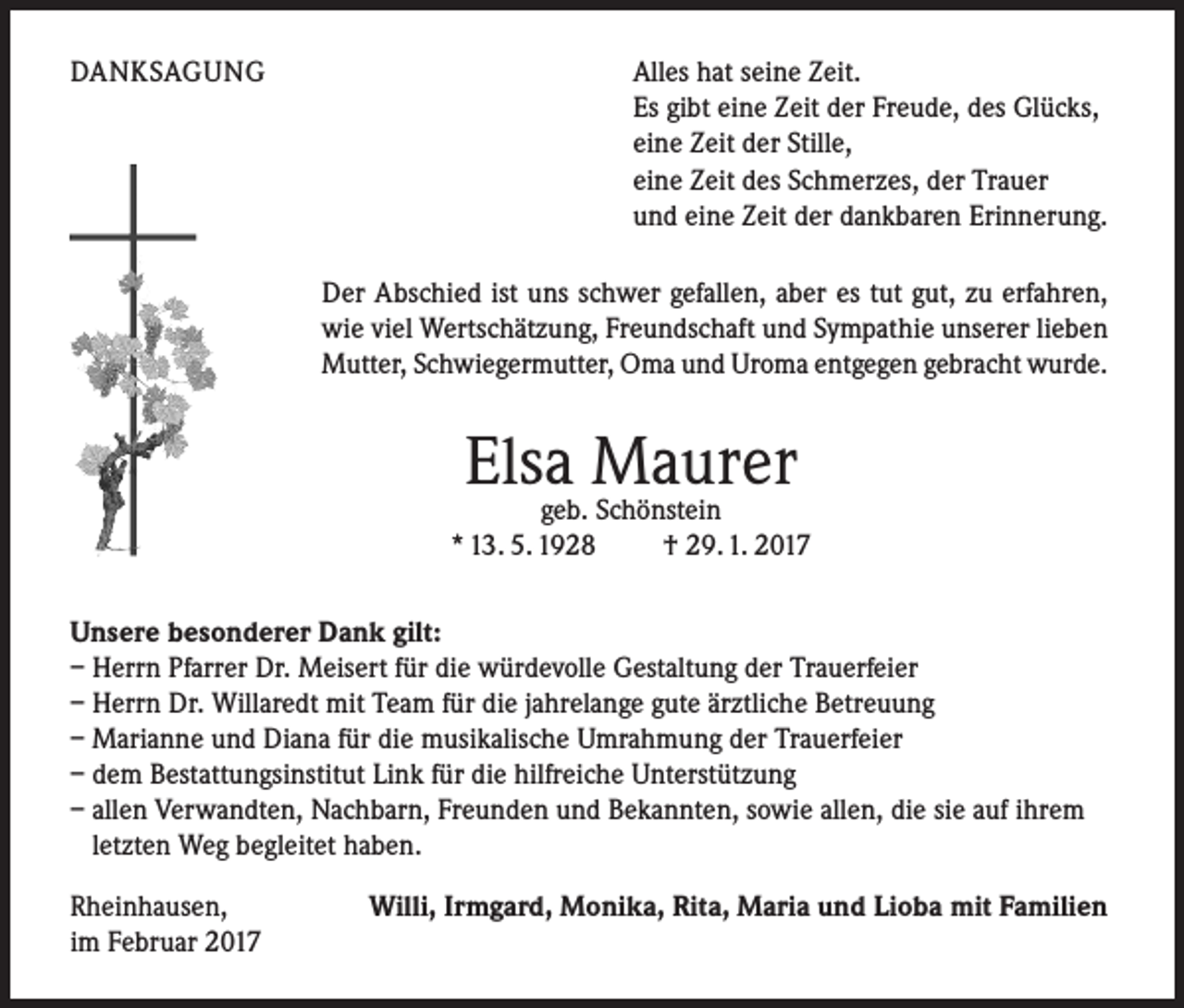 <p>DANKSAGUNG</p><p>Alles hat seine Zeit.<br />Es gibt eine Zeit der Freude, des Glücks,<br />eine Zeit der Stille,<br />eine Zeit des Schmerzes, der Trauer<br />und eine Zeit der dankbaren Erinnerung.<br />Der Abschied ist uns schwer gefallen, aber es tut gut, zu erfahren,<br />wie viel Wertschätzung, Freundschaft und Sympathie unserer lieben<br />Mutter, Schwiegermutter, Oma und Uroma entgegen gebracht wurde.</p><p>Elsageb. Maurer<br />Schönstein<br />* 13. 5. 1928 † 29. 1. 2017<br />Unsere besonderer Dank gilt:<br />– Herrn Pfarrer Dr. Meisert für die würdevolle Gestaltung der Trauerfeier<br />– Herrn Dr. Willaredt mit Team für die jahrelange gute ärztliche Betreuung<br />– Marianne und Diana für die musikalische Umrahmung der Trauerfeier<br />– dem Bestattungsinstitut Link für die hilfreiche Unterstützung<br />– allen Verwandten, Nachbarn, Freunden und Bekannten, sowie allen, die sie auf ihrem<br />letzten Weg begleitet haben.<br />Rheinhausen,<br />im Februar 2017</p><p>Willi, Irmgard, Monika, Rita, Maria und Lioba mit Familien</p>