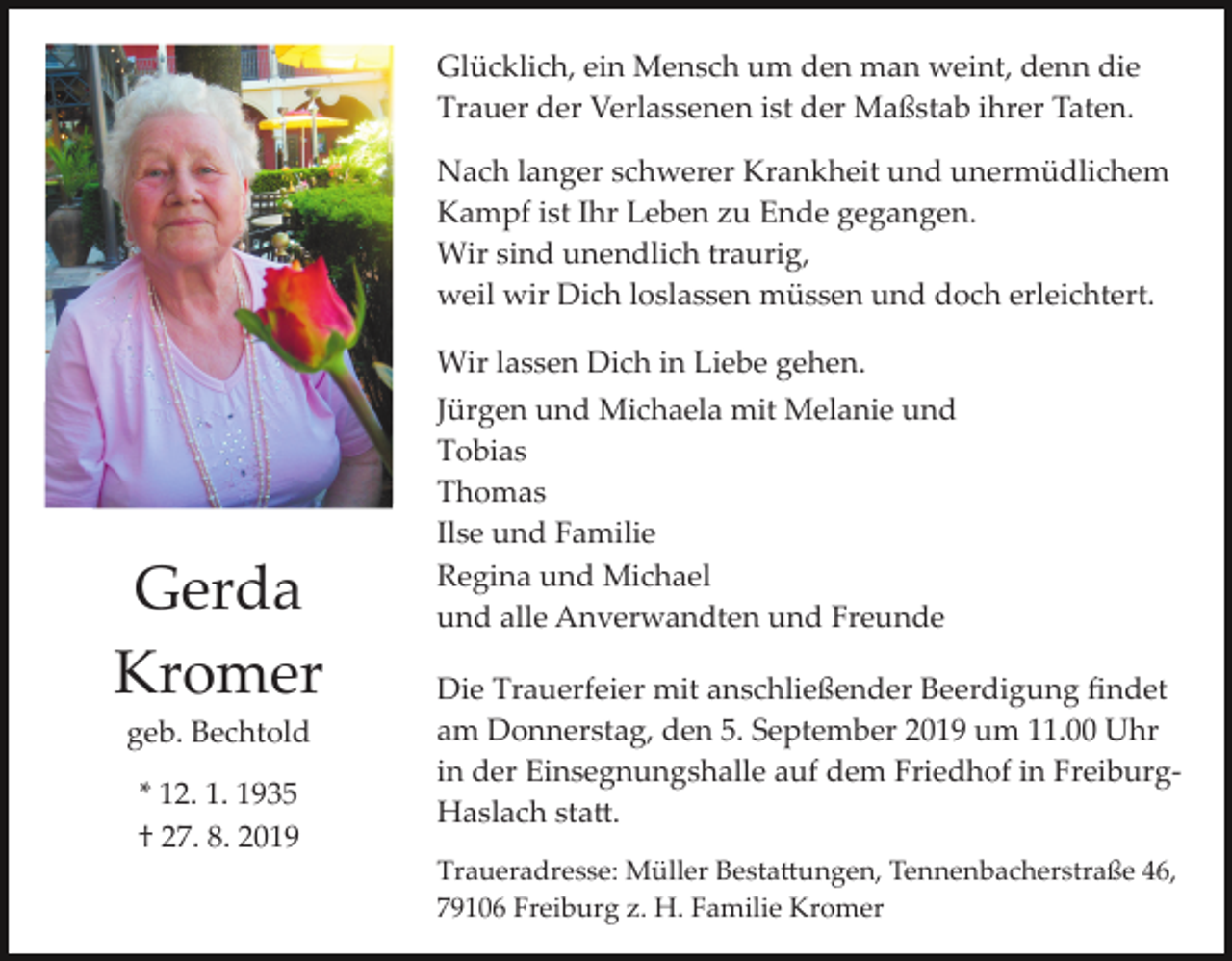 <p>Glücklich, ein Mensch um den man weint, denn die<br />Trauer der Verlassenen ist der Maßstab ihrer Taten.<br />Nach langer schwerer Krankheit und unermüdlichem<br />Kampf ist Ihr Leben zu Ende gegangen.<br />Wir sind unendlich traurig,<br />weil wir Dich loslassen müssen und doch erleichtert.</p><p>Gerda<br />Kromer<br />geb. Bechtold<br />* 12. 1. 1935<br />† 27. 8. 2019</p><p>Wir lassen Dich in Liebe gehen.<br />Jürgen und Michaela mit Melanie und<br />Tobias<br />Thomas<br />Ilse und Familie<br />Regina und Michael<br />und alle Anverwandten und Freunde<br />Die Trauerfeier mit anschließender Beerdigung ﬁndet<br />am Donnerstag, den 5. September 2019 um 11.00 Uhr<br />in der Einsegnungshalle auf dem Friedhof in Freiburg­<br />Haslach sta�.<br />Traueradresse: Müller Besta�ungen, Tennenbacherstraße 46,<br />79106 Freiburg z. H. Familie Kromer</p>