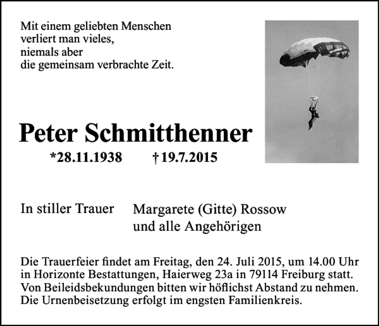 <p>Mit einem geliebten Menschen<br />verliert man vieles,<br />niemals aber<br />die gemeinsam verbrachte Zeit.</p><p>Peter Schmitthenner<br />*28.11.1938</p><p>In stiller Trauer</p><p>† 19.7.2015</p><p>Margarete (Gitte) Rossow<br />und alle Angehörigen</p><p>Die Trauerfeier findet am Freitag, den 24. Juli 2015, um 14.00 Uhr<br />in Horizonte Bestattungen, Haierweg 23a in 79114 Freiburg statt.<br />Von Beileidsbekundungen bitten wir höflichst Abstand zu nehmen.<br />Die Urnenbeisetzung erfolgt im engsten Familienkreis.</p>