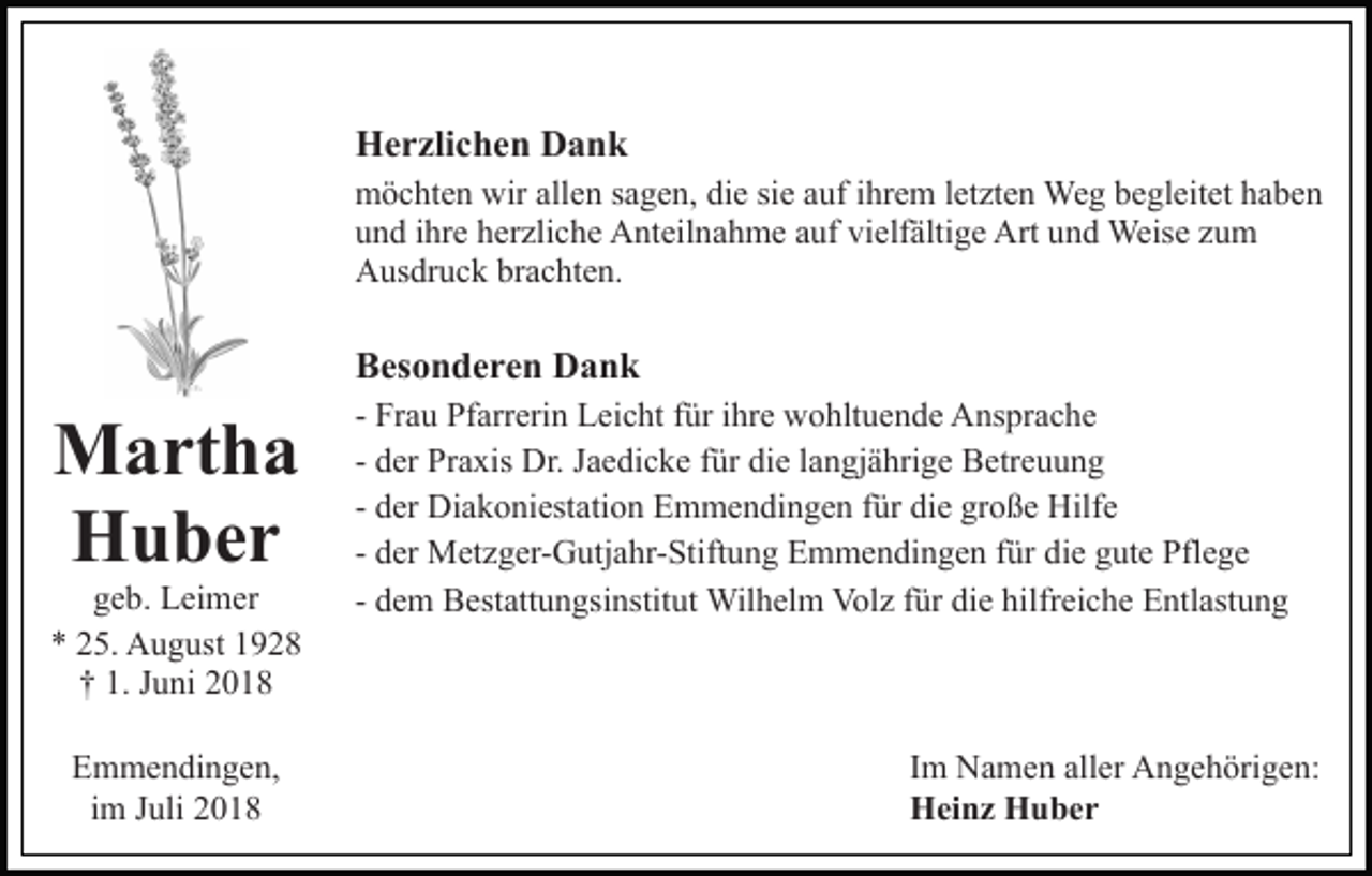 <p>Herzlichen Dank<br />möchten wir allen sagen, die sie auf ihrem letzten Weg begleitet haben<br />und ihre herzliche Anteilnahme auf vielfältige Art und Weise zum<br />Ausdruck brachten.</p><p>Besonderen Dank</p><p>Martha<br />Huber<br />geb. Leimer<br />* 25. August 1928<br />† 1. Juni 2018<br />Emmendingen,<br />im Juli 2018</p><p>- Frau Pfarrerin Leicht für ihre wohltuende Ansprache<br />- der Praxis Dr. Jaedicke für die langjährige Betreuung<br />- der Diakoniestation Emmendingen für die große Hilfe<br />- der Metzger-Gutjahr-Stiftung Emmendingen für die gute Pflege<br />- dem Bestattungsinstitut Wilhelm Volz für die hilfreiche Entlastung</p><p>Im Namen aller Angehörigen:<br />Heinz Huber</p>