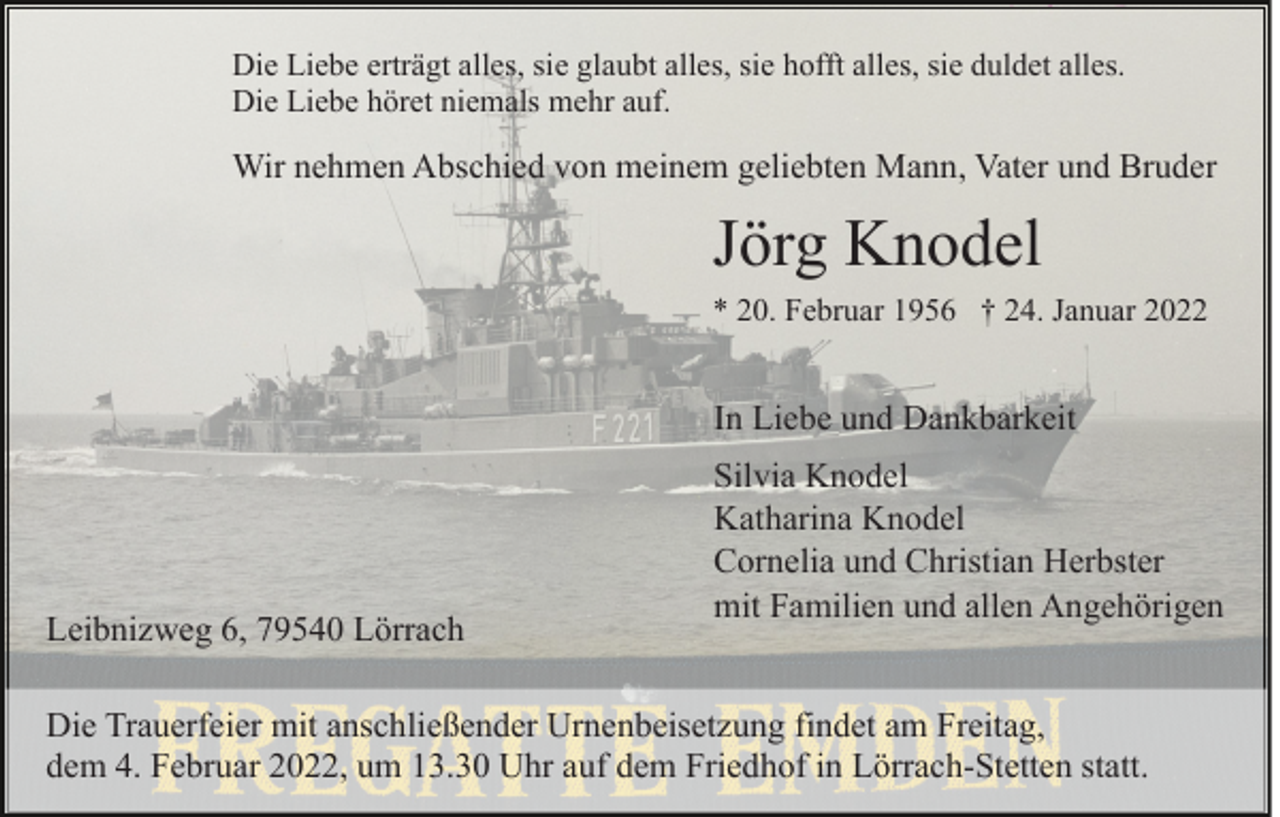 <p>Die Liebe erträgt alles, sie glaubt alles, sie hofft alles, sie duldet alles.<br />Die Liebe höret niemals mehr auf.</p><p>Wir nehmen Abschied von meinem geliebten Mann, Vater und Bruder</p><p>Jörg Knodel<br />* 20. Februar 1956 † 24. Januar 2022</p><p>In Liebe und Dankbarkeit</p><p>Leibnizweg 6, 79540 Lörrach</p><p>Silvia Knodel<br />Katharina Knodel<br />Cornelia und Christian Herbster<br />mit Familien und allen Angehörigen</p><p>Die Trauerfeier mit anschließender Urnenbeisetzung findet am Freitag,<br />dem 4. Februar 2022, um 13.30 Uhr auf dem Friedhof in Lörrach-Stetten statt.</p>