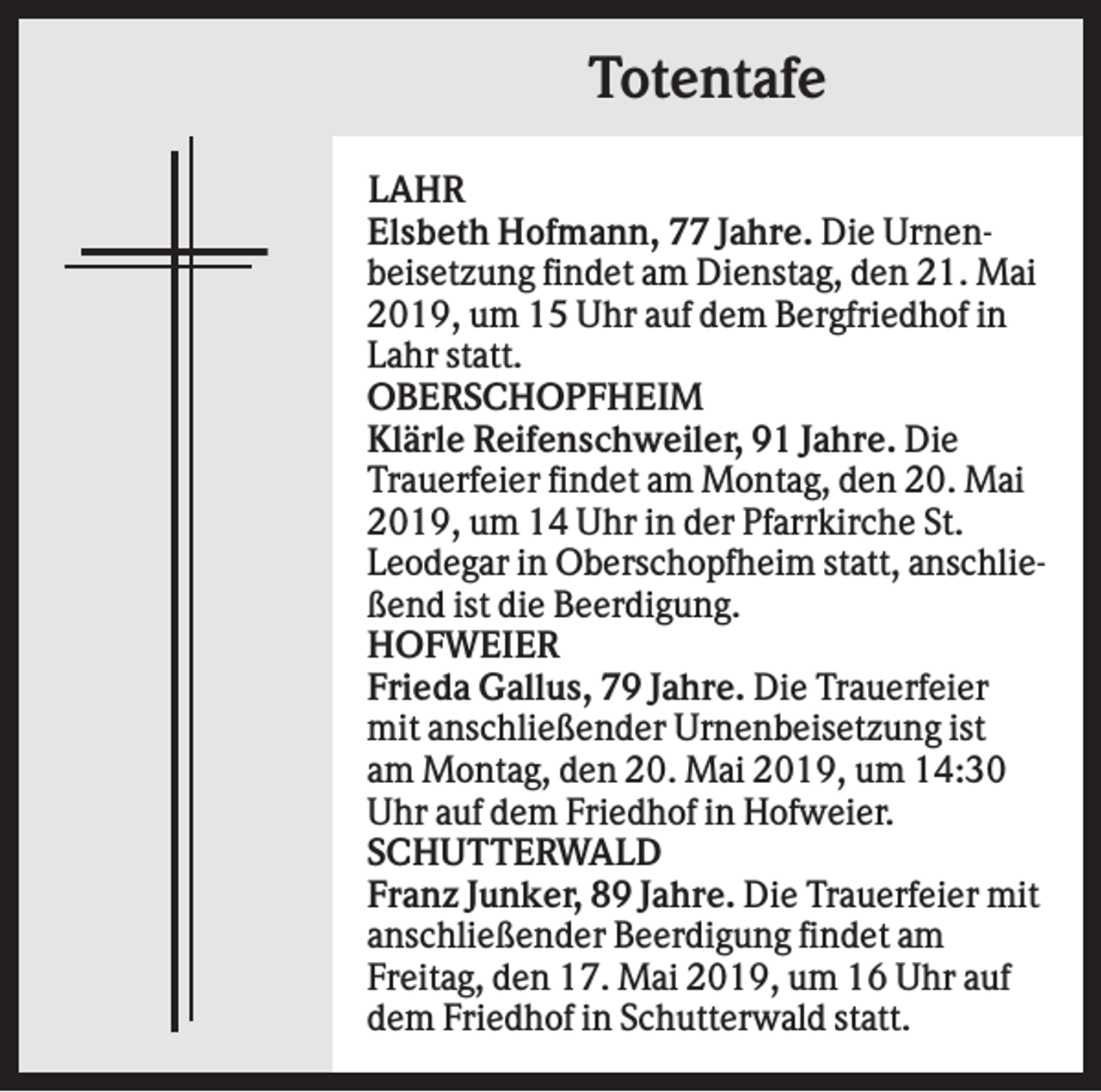 <p>Totentafe<br />LAHR<br />Elsbeth Hofmann, 77 Jahre. Die Urnenbeisetzung findet am Dienstag, den 21. Mai<br />2019, um 15 Uhr auf dem Bergfriedhof in<br />Lahr statt.<br />OBERSCHOPFHEIM<br />Klärle Reifenschweiler, 91 Jahre. Die<br />Trauerfeier findet am Montag, den 20. Mai<br />2019, um 14 Uhr in der Pfarrkirche St.<br />Leodegar in Oberschopfheim statt, anschließend ist die Beerdigung.<br />HOFWEIER<br />Frieda Gallus, 79 Jahre. Die Trauerfeier<br />mit anschließender Urnenbeisetzung ist<br />am Montag, den 20. Mai 2019, um 14:30<br />Uhr auf dem Friedhof in Hofweier.<br />SCHUTTERWALD<br />Franz Junker, 89 Jahre. Die Trauerfeier mit<br />anschließender Beerdigung findet am<br />Freitag, den 17. Mai 2019, um 16 Uhr auf<br />dem Friedhof in Schutterwald statt.</p>
