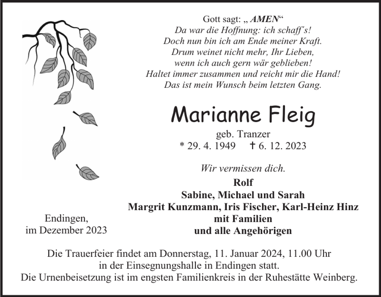 <p>Gott sagt: „ AMEN“<br />Da war die Hoffnung: ich schaff´s!<br />Doch nun bin ich am Ende meiner Kraft.<br />Drum weinet nicht mehr, Ihr Lieben,<br />wenn ich auch gern wär geblieben!<br />Haltet immer zusammen und reicht mir die Hand!<br />Das ist mein Wunsch beim letzten Gang.</p><p>Marianne Fleig<br />geb. Tranzer<br />* 29. 4. 1949  6. 12. 2023</p><p>Endingen,<br />im Dezember 2023</p><p>Wir vermissen dich.<br />Rolf<br />Sabine, Michael und Sarah<br />Margrit Kunzmann, Iris Fischer, Karl-Heinz Hinz<br />mit Familien<br />und alle Angehörigen</p><p>Die Trauerfeier findet am Donnerstag, 11. Januar 2024, 11.00 Uhr<br />in der Einsegnungshalle in Endingen statt.<br />Die Urnenbeisetzung ist im engsten Familienkreis in der Ruhestätte Weinberg.</p>
