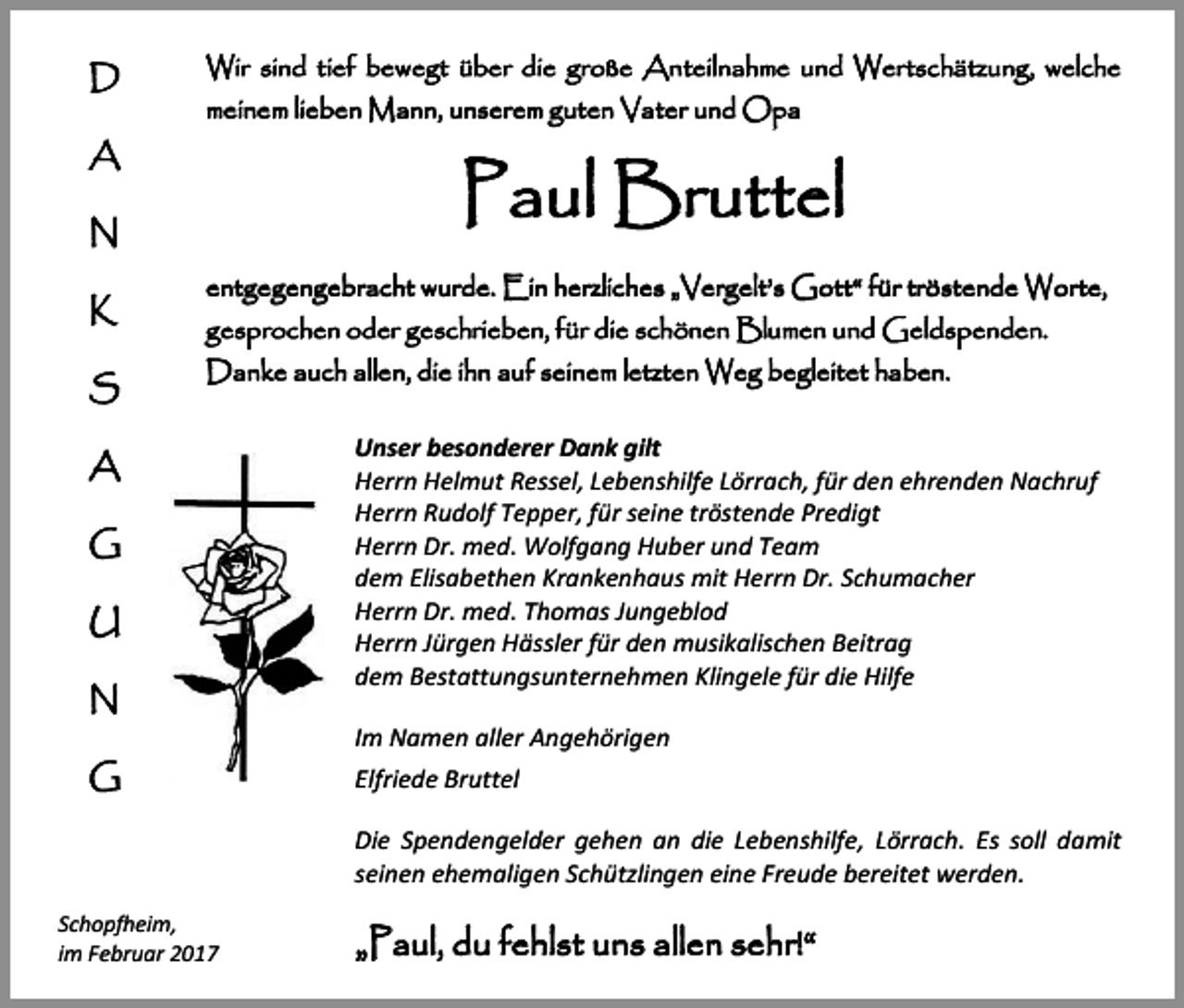 <p>D<br />A</p><p>Wir sind tief bewegt über die große Anteilnahme und Wertschätzung, welche<br />meinem lieben Mann, unserem guten Vater und Opa</p><p>Paul Bruttel</p><p>N<br />K<br />S</p><p>entgegengebracht wurde. Ein herzliches „Vergelt’s Gott“ für tröstende Worte,<br />gesprochen oder geschrieben, für die schönen Blumen und Geldspenden.<br />Danke auch allen, die ihn auf seinem letzten Weg begleitet haben.</p><p>A<br />G<br />U<br />N<br />G</p><p>Unser besonderer Dank gilt<br />Herrn Helmut Ressel, Lebenshilfe Lörrach, für den ehrenden Nachruf<br />Herrn Rudolf Tepper, für seine tröstende Predigt<br />Herrn Dr. med. Wolfgang Huber und Team<br />dem Elisabethen Krankenhaus mit Herrn Dr. Schumacher<br />Herrn Dr. med. Thomas Jungeblod<br />Herrn Jürgen Hässler für den musikalischen Beitrag<br />dem Bestattungsunternehmen Klingele für die Hilfe<br />Im Namen aller Angehörigen<br />Elfriede Bruttel<br />Die Spendengelder gehen an die Lebenshilfe, Lörrach. Es soll damit<br />seinen ehemaligen Schützlingen eine Freude bereitet werden.</p><p>Schopfheim,<br />im Februar 2017</p><p>„Paul, du fehlst uns allen sehr!“</p>