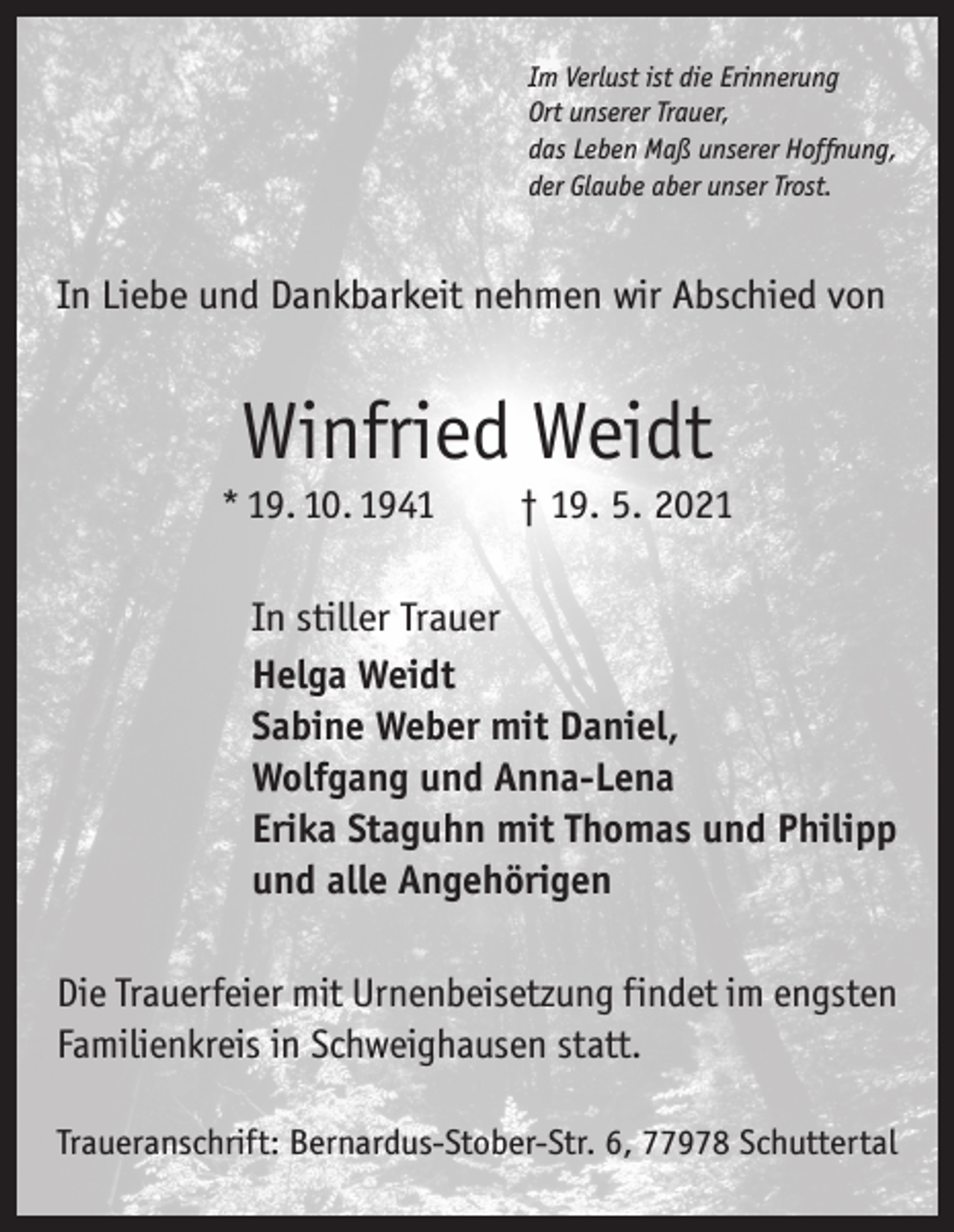 <p>Im Verlust ist die Erinnerung<br />Ort unserer Trauer,<br />das Leben Maß unserer Hoffnung,<br />der Glaube aber unser Trost.</p><p>In Liebe und Dankbarkeit nehmen wir Abschied von</p><p>Winfried Weidt<br />* 19. 10. 1941 † 19. 5. 2021<br />In stiller Trauer<br />Helga Weidt<br />Sabine Weber mit Daniel,<br />Wolfgang und Anna-Lena<br />Erika Staguhn mit Thomas und Philipp<br />und alle Angehörigen<br />Die Trauerfeier mit Urnenbeisetzung findet im engsten<br />Familienkreis in Schweighausen statt.<br />Traueranschrift: Bernardus-Stober-Str. 6, 77978 Schuttertal</p>