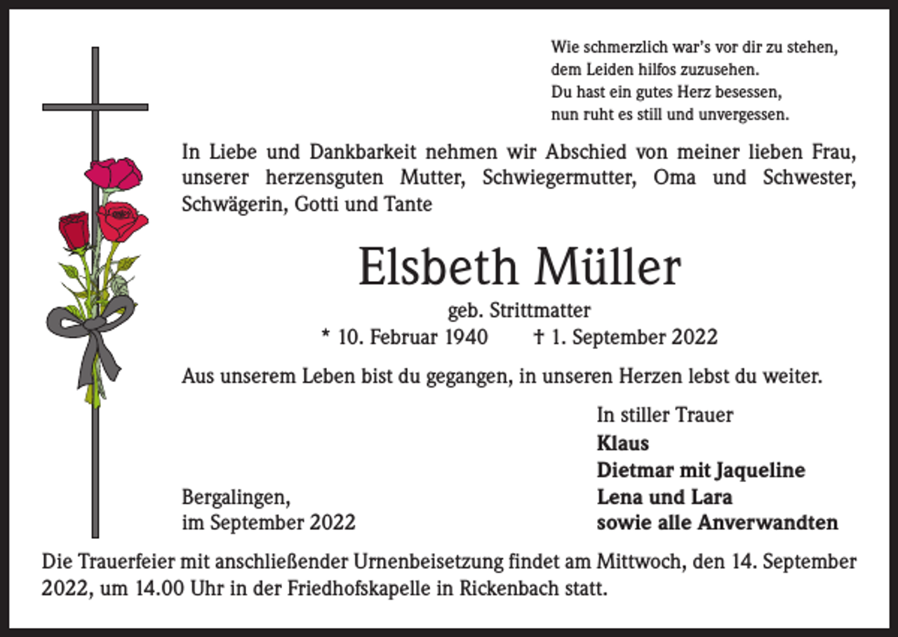 <p>Wie schmerzlich war’s vor dir zu stehen,<br />dem Leiden hilfos zuzusehen.<br />Du hast ein gutes Herz besessen,<br />nun ruht es still und unvergessen.</p><p>In Liebe und Dankbarkeit nehmen wir Abschied von meiner lieben Frau,<br />unserer herzensguten Mutter, Schwiegermutter, Oma und Schwester,<br />Schwägerin, Gotti und Tante</p><p>Elsbeth Müller</p><p>geb. Strittmatter<br />* 10. Februar 1940 † 1. September 2022<br />Aus unserem Leben bist du gegangen, in unseren Herzen lebst du weiter.</p><p>Bergalingen,<br />im September 2022</p><p>In stiller Trauer<br />Klaus<br />Dietmar mit Jaqueline<br />Lena und Lara<br />sowie alle Anverwandten</p><p>Die Trauerfeier mit anschließender Urnenbeisetzung findet am Mittwoch, den 14. September<br />2022, um 14.00 Uhr in der Friedhofskapelle in Rickenbach statt.</p>