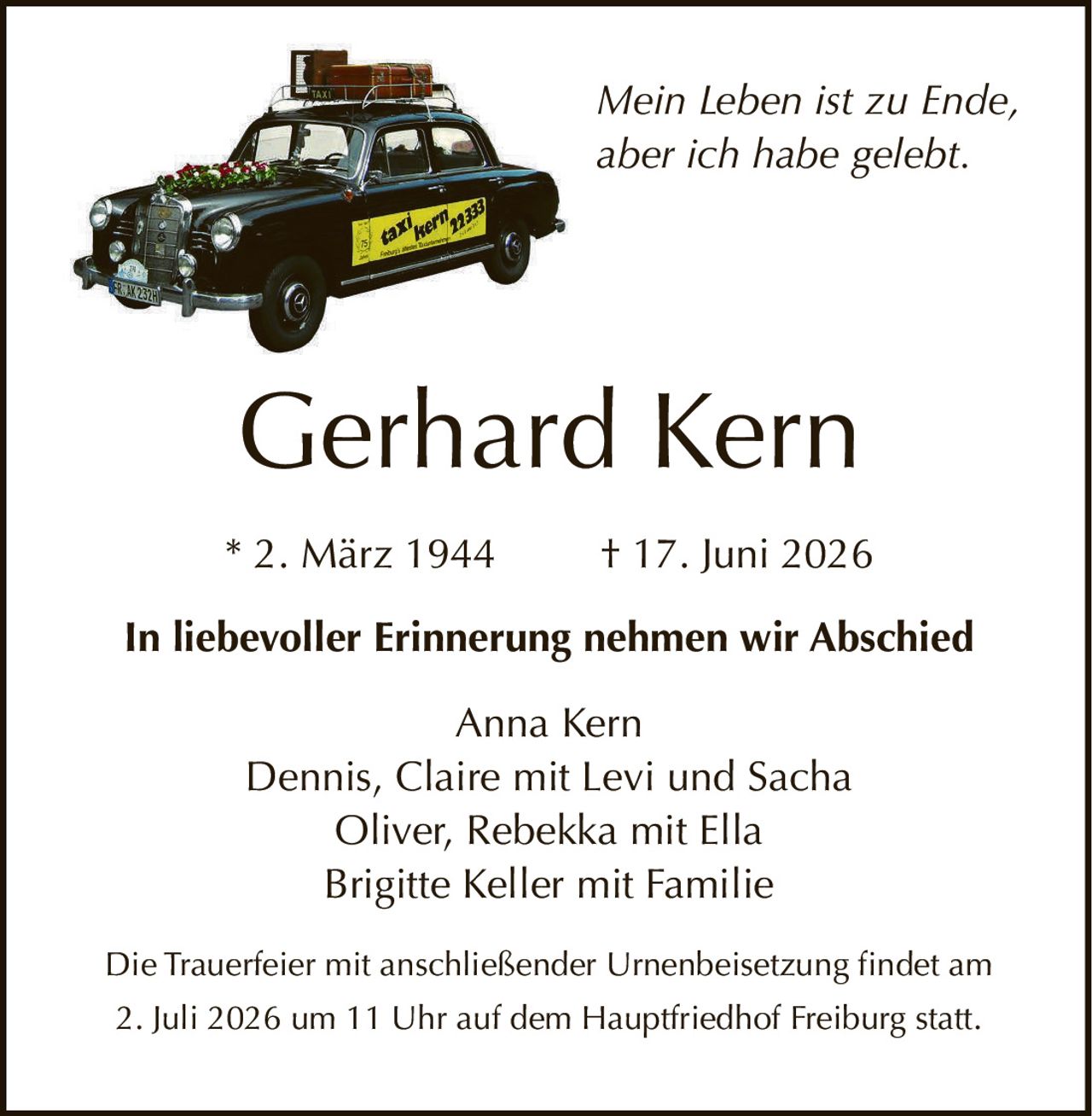 <p><i>Mein Leben ist zu Ende, aber ich habe gelebt.</i></p>

<p><strong>Gerhard Kern</strong></p>
<p>* 2. März 1944 † 17. Juni 2026</p>

<p><strong>In liebevoller Erinnerung nehmen wir Abschied</strong></p>

<p>Anna Kern<br/>
Dennis, Claire mit Levi und Sacha<br/>
Oliver, Rebekka mit Ella<br/>
Brigitte Keller mit Familie</p>

<p>Die Trauerfeier mit anschließender Urnenbeisetzung findet am 2. Juli 2026 um 11 Uhr auf dem Hauptfriedhof Freiburg statt.</p>