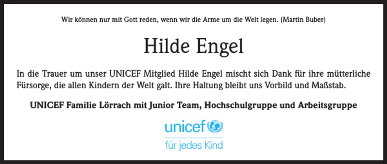<p>Wir können nur mit Gott reden, wenn wir die Arme um die Welt legen. (Martin Buber)</p><p>Hilde Engel<br />In die Trauer um unser UNICEF Mitglied Hilde Engel mischt sich Dank für ihre mütterliche<br />Fürsorge, die allen Kindern der Welt galt. Ihre Haltung bleibt uns Vorbild und Maßstab.<br />UNICEF Familie Lörrach mit Junior Team, Hochschulgruppe und Arbeitsgruppe</p>