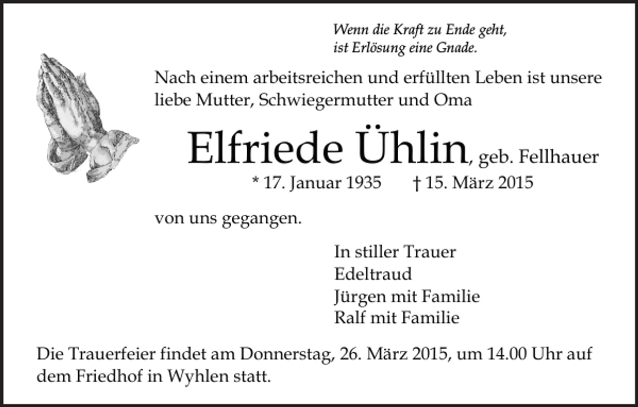 <p>Wenn die Kraft zu Ende geht,<br />ist Erlösung eine Gnade.</p><p>Nach einem arbeitsreichen und erfüllten Leben ist unsere<br />liebe Mutter, Schwiegermutter und Oma</p><p>Elfriede Ühlin, geb. Fellhauer<br />* 17. Januar 1935</p><p>† 15. März 2015</p><p>von uns gegangen.<br />In stiller Trauer<br />Edeltraud<br />Jürgen mit Familie<br />Ralf mit Familie<br />Die Trauerfeier findet am Donnerstag, 26. März 2015, um 14.00 Uhr auf<br />dem Friedhof in Wyhlen statt.</p>