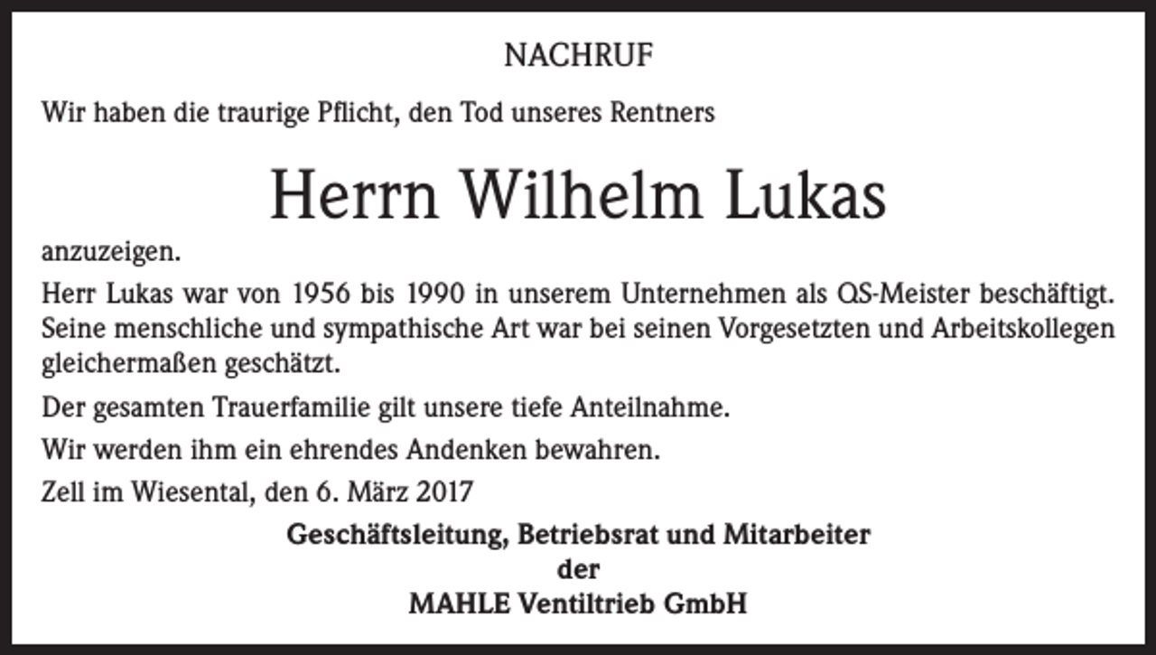 <p>NACHRUF<br />Wir haben die traurige Pflicht, den Tod unseres Rentners</p><p>Herrn Wilhelm Lukas</p><p>anzuzeigen.<br />Herr Lukas war von 1956 bis 1990 in unserem Unternehmen als QS-Meister beschäftigt.<br />Seine menschliche und sympathische Art war bei seinen Vorgesetzten und Arbeitskollegen<br />gleichermaßen geschätzt.<br />Der gesamten Trauerfamilie gilt unsere tiefe Anteilnahme.<br />Wir werden ihm ein ehrendes Andenken bewahren.<br />Zell im Wiesental, den 6. März 2017<br />Geschäftsleitung, Betriebsrat und Mitarbeiter<br />der<br />MAHLE Ventiltrieb GmbH</p>