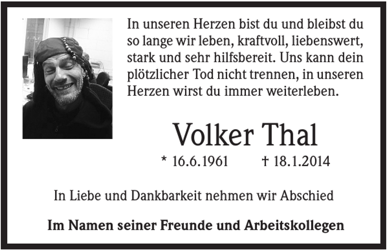 <p>In unseren Herzen bist du und bleibst du<br />so lange wir leben, kraftvoll, liebenswert,<br />stark und sehr hilfsbereit. Uns kann dein<br />plötzlicher Tod nicht trennen, in unseren<br />Herzen wirst du immer weiterleben.</p><p>Volker Thal<br />* 16.6.1961</p><p>† 18.1.2014</p><p>In Liebe und Dankbarkeit nehmen wir Abschied<br />Im Namen seiner Freunde und Arbeitskollegen</p>
