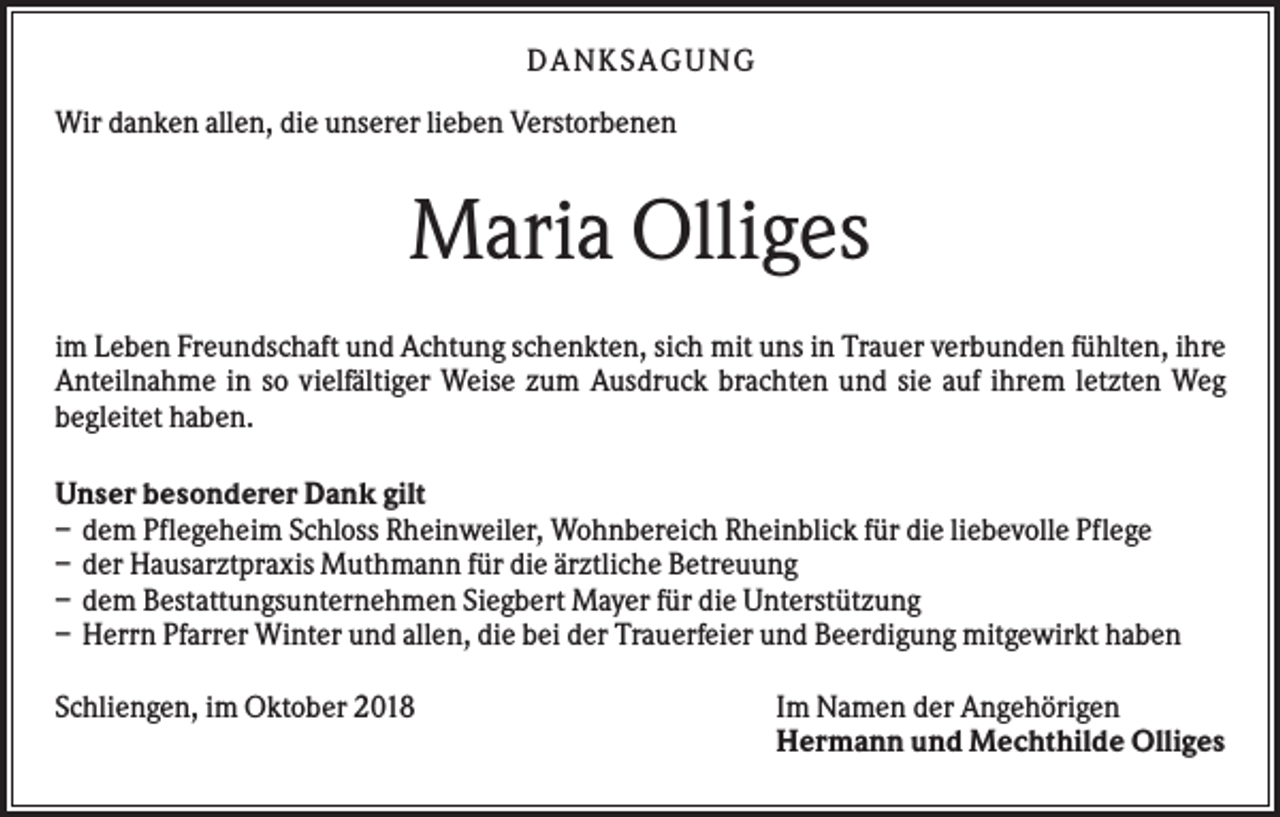 <p>DA NK S A GU NG<br />Wir danken allen, die unserer lieben Verstorbenen</p><p>Maria Olliges<br />im Leben Freundschaft und Achtung schenkten, sich mit uns in Trauer verbunden fühlten, ihre<br />Anteilnahme in so vielfältiger Weise zum Ausdruck brachten und sie auf ihrem letzten Weg<br />begleitet haben.<br />Unser besonderer Dank gilt<br />– dem Pflegeheim Schloss Rheinweiler, Wohnbereich Rheinblick für die liebevolle Pflege<br />– der Hausarztpraxis Muthmann für die ärztliche Betreuung<br />– dem Bestattungsunternehmen Siegbert Mayer für die Unterstützung<br />– Herrn Pfarrer Winter und allen, die bei der Trauerfeier und Beerdigung mitgewirkt haben<br />Schliengen, im Oktober 2018</p><p>Im Namen der Angehörigen<br />Hermann und Mechthilde Olliges</p>