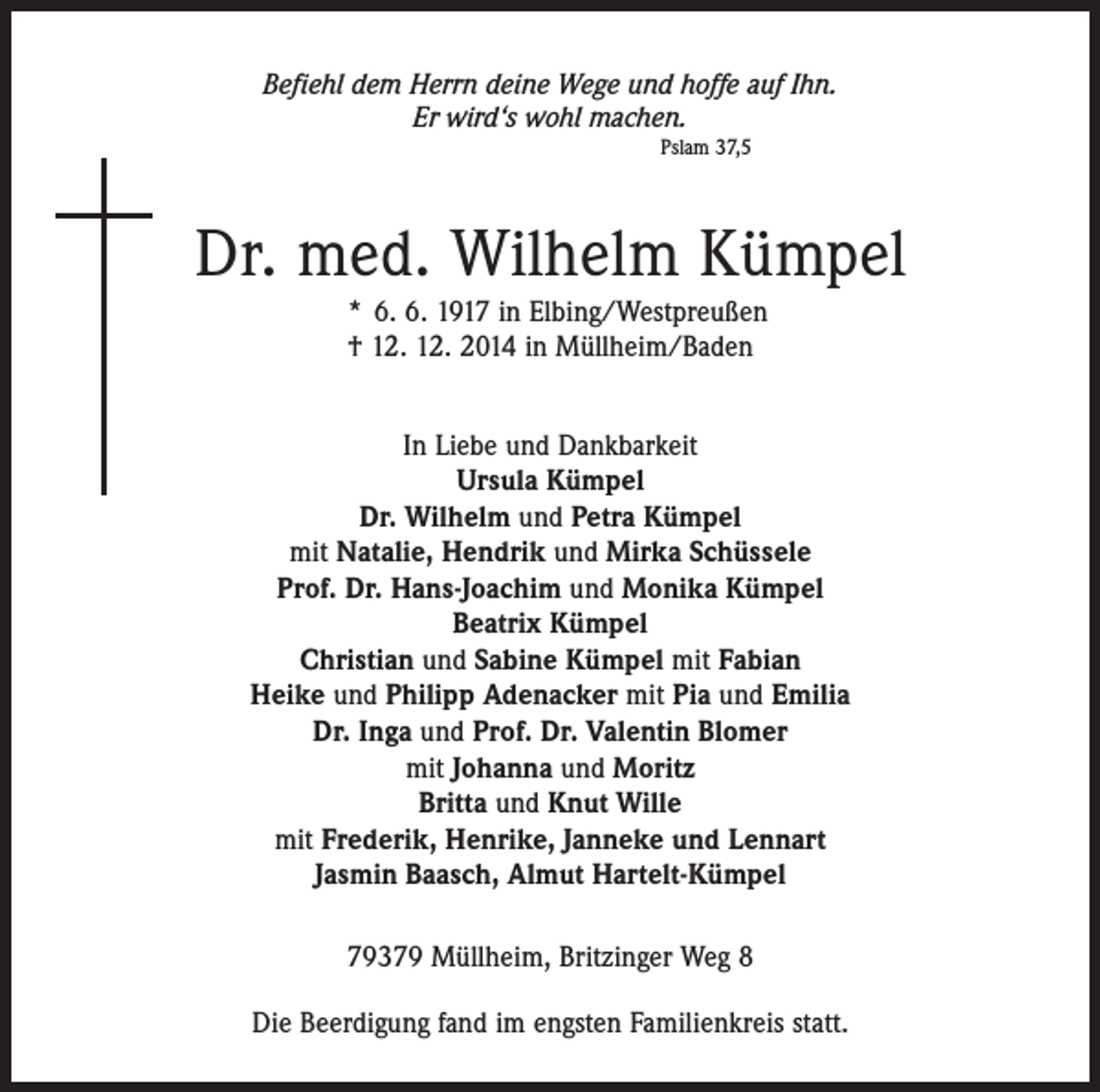 <p>Befiehl dem Herrn deine Wege und hoffe auf Ihn.<br />Er wird‘s wohl machen.<br />Pslam 37,5</p><p>Dr. med. Wilhelm Kümpel<br />* 6. 6. 1917 in Elbing/Westpreußen<br />† 12. 12. 2014 in Müllheim/Baden<br />In Liebe und Dankbarkeit<br />Ursula Kümpel<br />Dr. Wilhelm und Petra Kümpel<br />mit Natalie, Hendrik und Mirka Schüssele<br />Prof. Dr. Hans-Joachim und Monika Kümpel<br />Beatrix Kümpel<br />Christian und Sabine Kümpel mit Fabian<br />Heike und Philipp Adenacker mit Pia und Emilia<br />Dr. Inga und Prof. Dr. Valentin Blomer<br />mit Johanna und Moritz<br />Britta und Knut Wille<br />mit Frederik, Henrike, Janneke und Lennart<br />Jasmin Baasch, Almut Hartelt-Kümpel<br />79379 Müllheim, Britzinger Weg 8<br />Die Beerdigung fand im engsten Familienkreis statt.</p>