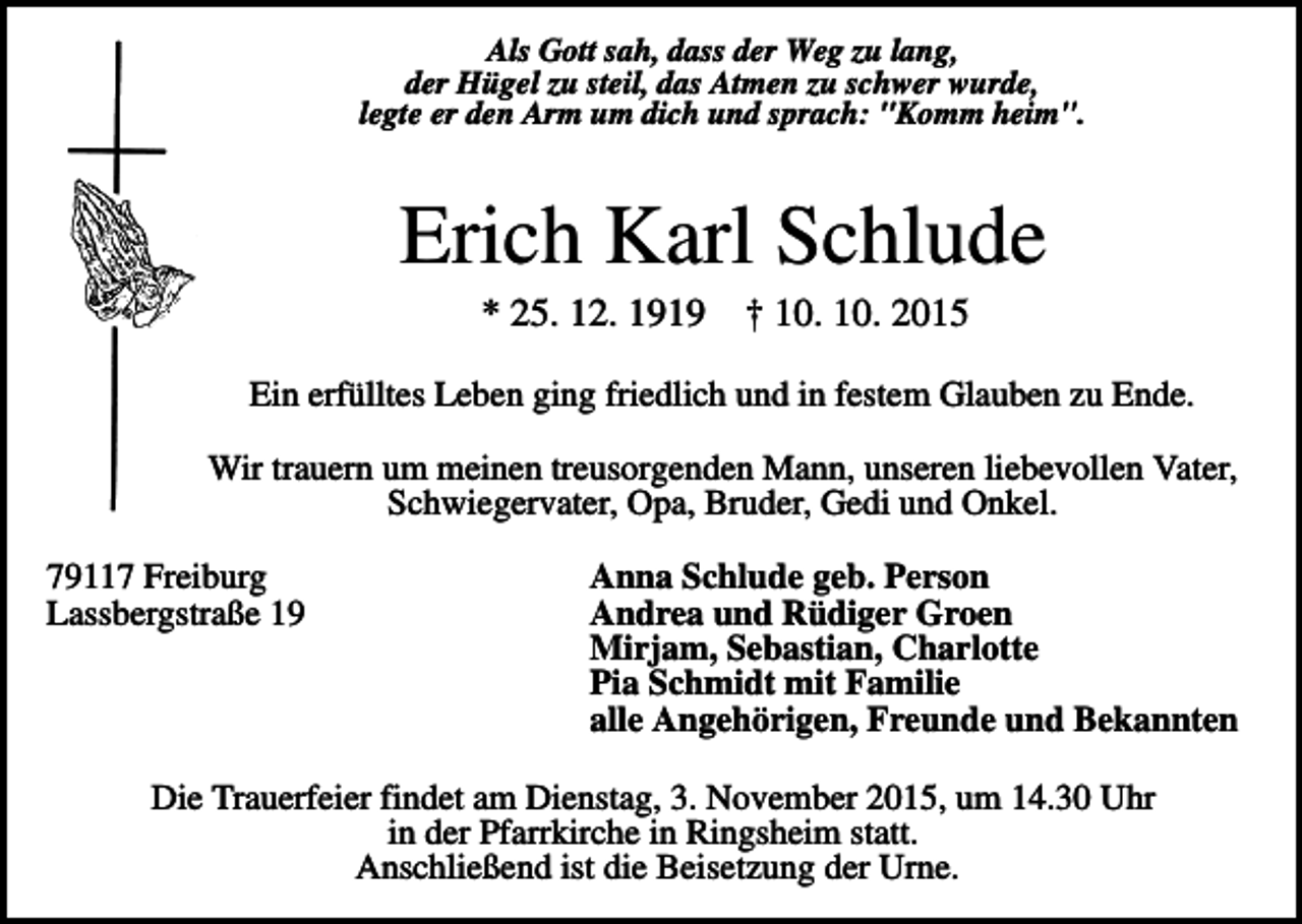 <p>Als Gott sah, dass der Weg zu lang,<br />der Hügel zu steil, das Atmen zu schwer wurde,<br />legte er den Arm um dich und sprach: "Komm heim".</p><p>Erich Karl Schlude<br />* 25. 12. 1919</p><p>† 10. 10. 2015</p><p>Ein erfülltes Leben ging friedlich und in festem Glauben zu Ende.<br />Wir trauern um meinen treusorgenden Mann, unseren liebevollen Vater,<br />Schwiegervater, Opa, Bruder, Gedi und Onkel.<br />79117 Freiburg<br />Lassbergstraße 19</p><p>Anna Schlude geb. Person<br />Andrea und Rüdiger Groen<br />Mirjam, Sebastian, Charlotte<br />Pia Schmidt mit Familie<br />alle Angehörigen, Freunde und Bekannten</p><p>Die Trauerfeier findet am Dienstag, 3. November 2015, um 14.30 Uhr<br />in der Pfarrkirche in Ringsheim statt.<br />Anschließend ist die Beisetzung der Urne.</p>
