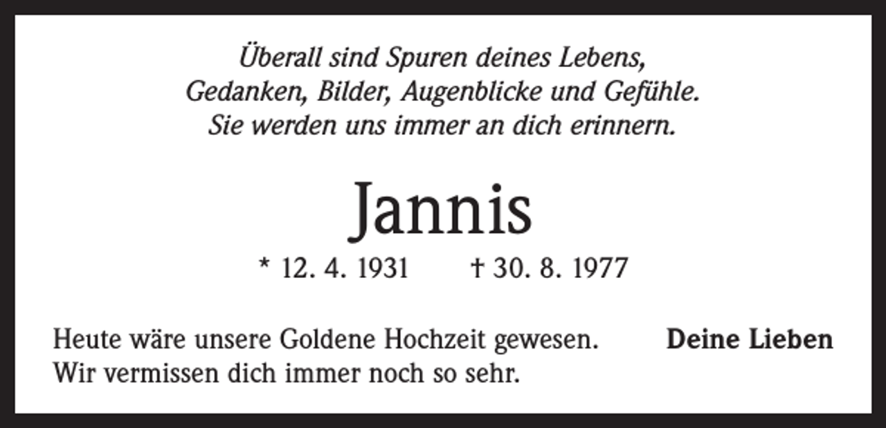<p>Überall sind Spuren deines Lebens,<br />Gedanken, Bilder, Augenblicke und Gefühle.<br />Sie werden uns immer an dich erinnern.</p><p>Jannis</p><p>* 12. 4. 1931 † 30. 8. 1977<br />Heute wäre unsere Goldene Hochzeit gewesen.<br />Wir vermissen dich immer noch so sehr.</p><p>Deine Lieben</p>
