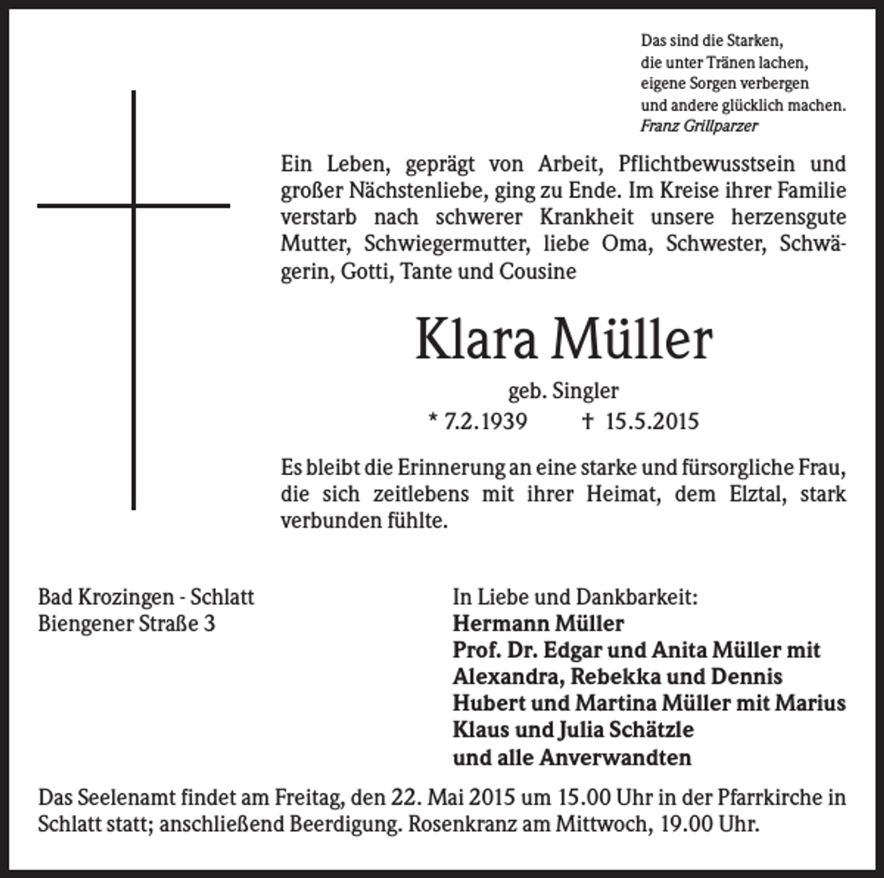 <p>Das sind die Starken,<br />die unter Tränen lachen,<br />eigene Sorgen verbergen<br />und andere glücklich machen.<br />Franz Grillparzer</p><p>Ein Leben, geprägt von Arbeit, Pflichtbewusstsein und<br />großer Nächstenliebe, ging zu Ende. Im Kreise ihrer Familie<br />verstarb nach schwerer Krankheit unsere herzensgute<br />Mutter, Schwiegermutter, liebe Oma, Schwester, Schwägerin, Gotti, Tante und Cousine</p><p>Klara Müller<br />geb. Singler<br />* 7.2.1939<br />† 15.5.2015<br />Es bleibt die Erinnerung an eine starke und fürsorgliche Frau,<br />die sich zeitlebens mit ihrer Heimat, dem Elztal, stark<br />verbunden fühlte.<br />Bad Krozingen - Schlatt<br />Biengener Straße 3</p><p>In Liebe und Dankbarkeit:<br />Hermann Müller<br />Prof. Dr. Edgar und Anita Müller mit<br />Alexandra, Rebekka und Dennis<br />Hubert und Martina Müller mit Marius<br />Klaus und Julia Schätzle<br />und alle Anverwandten</p><p>Das Seelenamt findet am Freitag, den 22. Mai 2015 um 15.00 Uhr in der Pfarrkirche in<br />Schlatt statt; anschließend Beerdigung. Rosenkranz am Mittwoch, 19.00 Uhr.</p>