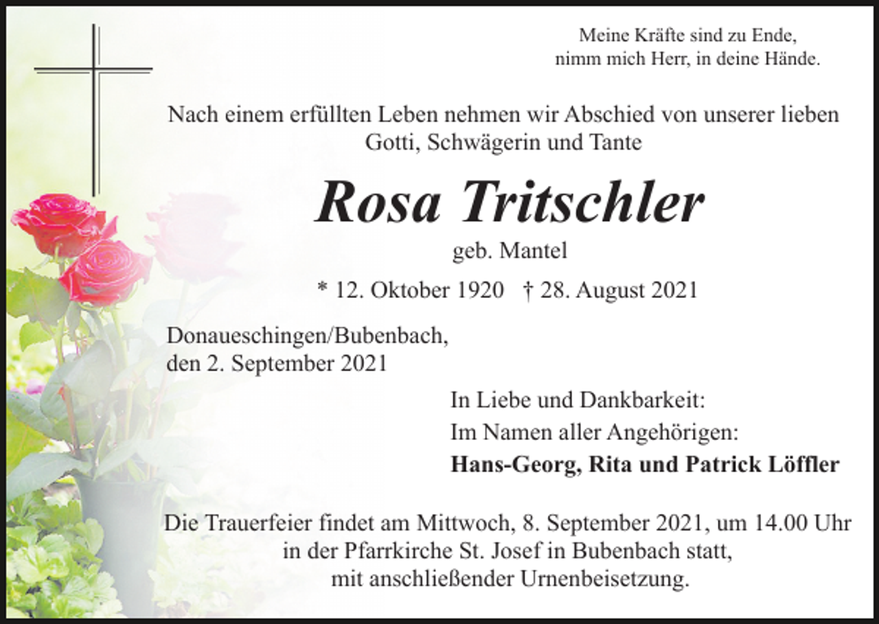 <p>Meine Kräfte sind zu Ende,<br />nimm mich Herr, in deine Hände.</p><p>Nach einem erfüllten Leben nehmen wir Abschied von unserer lieben<br />Gotti, Schwägerin und Tante</p><p>Rosa Tritschler<br />geb. Mantel<br />* 12. Oktober 1920 † 28. August 2021<br />Donaueschingen/Bubenbach,<br />den 2. September 2021<br />In Liebe und Dankbarkeit:<br />Im Namen aller Angehörigen:<br />Hans-Georg, Rita und Patrick Löffler<br />Die Trauerfeier findet am Mittwoch, 8. September 2021, um 14.00 Uhr<br />in der Pfarrkirche St. Josef in Bubenbach statt,<br />mit anschließender Urnenbeisetzung.</p>