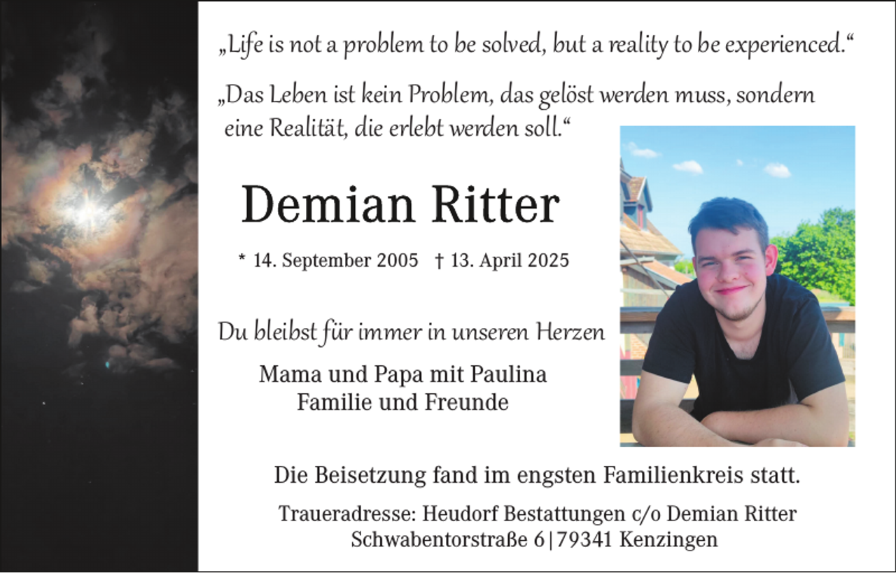 <p>„Life is not a problem to be solved, but a reality to be experienced.“</p>
<p>„Das Leben ist kein Problem, das gelöst werden muss, sondert<br />eine Realität, die erlebt werden soll.“</p>
<p>* 14. September 2005 † 13. April 2025</p>
<p>Du bleibst für immer in unseren Herzen<br />Mama und Papa mit Paulina<br />Familie und Freunde</p>
<p>Die Beisetzung fand im engsten Familienkreis statt.<br />Traueradresse: Heudorf Bestattungen c/o Demian Ritter<br />Schwabentorstraße 6|79341 Kenzingen</p>