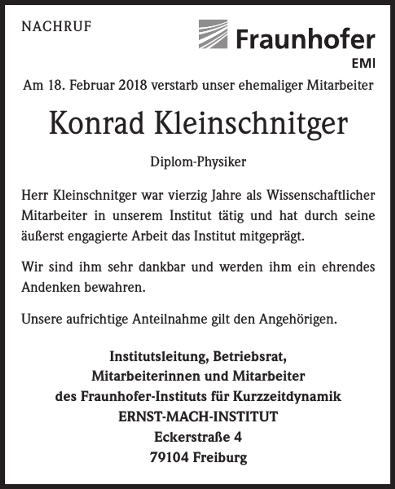 <p>NACHRUF</p><p>Am 18. Februar 2018 verstarb unser ehemaliger Mitarbeiter</p><p>Konrad Kleinschnitger<br />Diplom-Physiker<br />Herr Kleinschnitger war vierzig Jahre als Wissenschaftlicher<br />Mitarbeiter in unserem Institut tätig und hat durch seine<br />­äußerst engagierte Arbeit das Institut mitgeprägt.<br />Wir sind ihm sehr dankbar und werden ihm ein ehrendes<br />Andenken bewahren.<br />Unsere aufrichtige Anteilnahme gilt den Angehörigen.<br />Institutsleitung, Betriebsrat,<br />Mitarbeiterinnen und Mitarbeiter<br />des Fraunhofer-Instituts für Kurzzeitdynamik<br />ERNST-MACH-INSTITUT<br />Eckerstraße 4<br />79104 Freiburg</p>