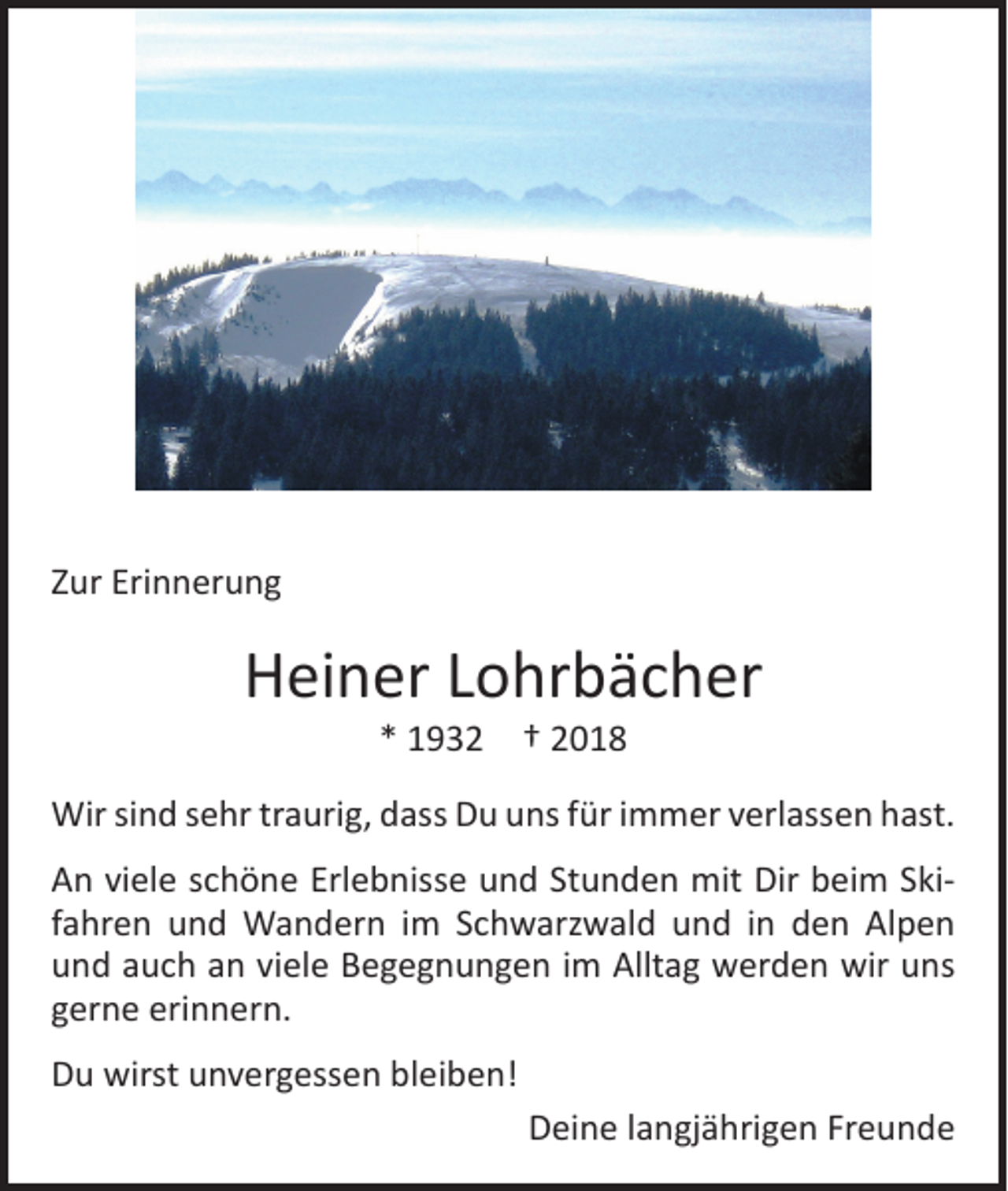 <p>Zur Erinnerung</p><p>Heiner Lohrbächer<br />* 1932 † 2018</p><p>Wir sind sehr traurig, dass Du uns für immer verlassen hast.<br />An viele schöne Erlebnisse und Stunden mit Dir beim Skifahren und Wandern im Schwarzwald und in den Alpen<br />und auch an viele Begegnungen im Alltag werden wir uns<br />gerne erinnern.<br />Du wirst unvergessen bleiben!<br />Deine langjährigen Freunde</p>