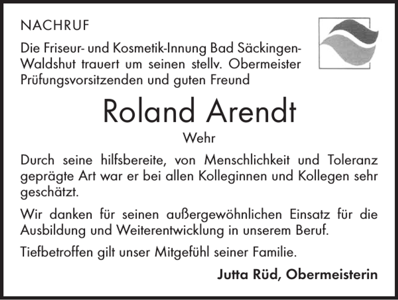 <p>nachruf<br />Die Friseur- und Kosmetik-Innung Bad SäckingenWaldshut trauert um seinen stellv. Obermeister<br />Prüfungsvorsitzenden und guten Freund</p><p>Roland Arendt</p><p>Wehr<br />Durch seine hilfsbereite, von Menschlichkeit und Toleranz<br />geprägte Art war er bei allen Kolleginnen und Kollegen sehr<br />geschätzt.<br />Wir danken für seinen außergewöhnlichen Einsatz für die<br />Ausbildung und Weiterentwicklung in unserem Beruf.<br />Tiefbetroffen gilt unser Mitgefühl seiner Familie.<br />Jutta Rüd, Obermeisterin</p>