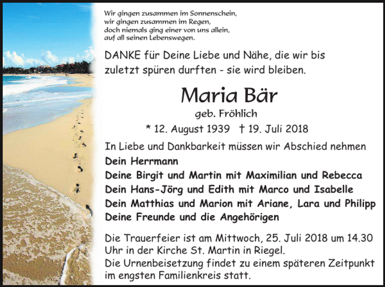 <p>Wir gingen zusammen im Sonnenschein,<br />wir gingen zusammen im Regen,<br />doch niemals ging einer von uns allein,<br />auf all seinen Lebenswegen.</p><p>DANKE für Deine Liebe und Nähe, die wir bis<br />zuletzt spüren durften - sie wird bleiben.</p><p>Maria Bär<br />geb. Fröhlich<br />* 12. August 1939 † 19. Juli 2018<br />In Liebe und Dankbarkeit müssen wir Abschied nehmen<br />Dein Herrmann<br />Deine Birgit und Martin mit Maximilian und Rebecca<br />Dein Hans-Jörg und Edith mit Marco und Isabelle<br />Dein Matthias und Marion mit Ariane, Lara und Philipp<br />Deine Freunde und die Angehörigen<br />Die Trauerfeier ist am Mittwoch, 25. Juli 2018 um 14.30<br />Uhr in der Kirche St. Martin in Riegel.<br />Die Urnenbeisetzung findet zu einem späteren Zeitpunkt<br />im engsten Familienkreis statt.</p>