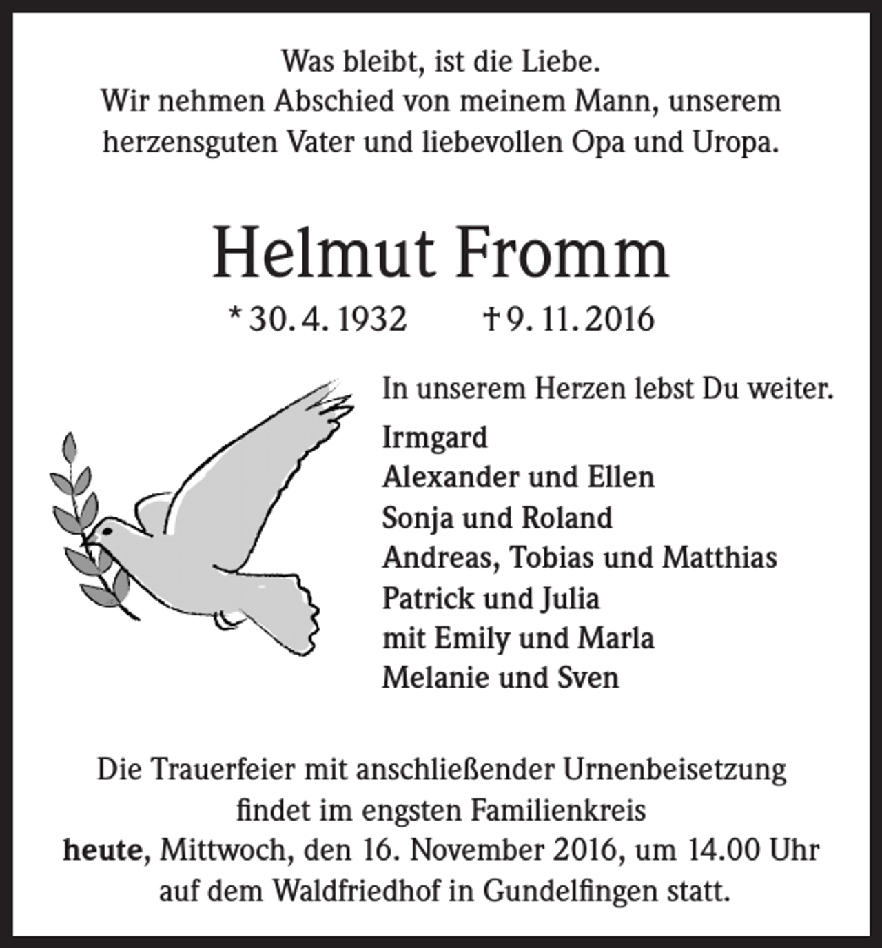 <p>Was bleibt, ist die Liebe.<br />Wir nehmen Abschied von meinem Mann, unserem<br />­herzensguten Vater und liebevollen Opa und Uropa.</p><p>Helmut Fromm<br />* 30. 4. 1932 † 9. 11. 2016<br />In unserem Herzen lebst Du weiter.<br />Irmgard<br />Alexander und Ellen<br />Sonja und Roland<br />Andreas, Tobias und Matthias<br />Patrick und Julia<br />mit Emily und Marla<br />Melanie und Sven<br />Die Trauerfeier mit anschließender Urnenbeisetzung<br />findet im engsten Familienkreis<br />heute, Mittwoch, den 16. November 2016, um 14.00 Uhr<br />auf dem Waldfriedhof in Gundelfingen statt.</p>
