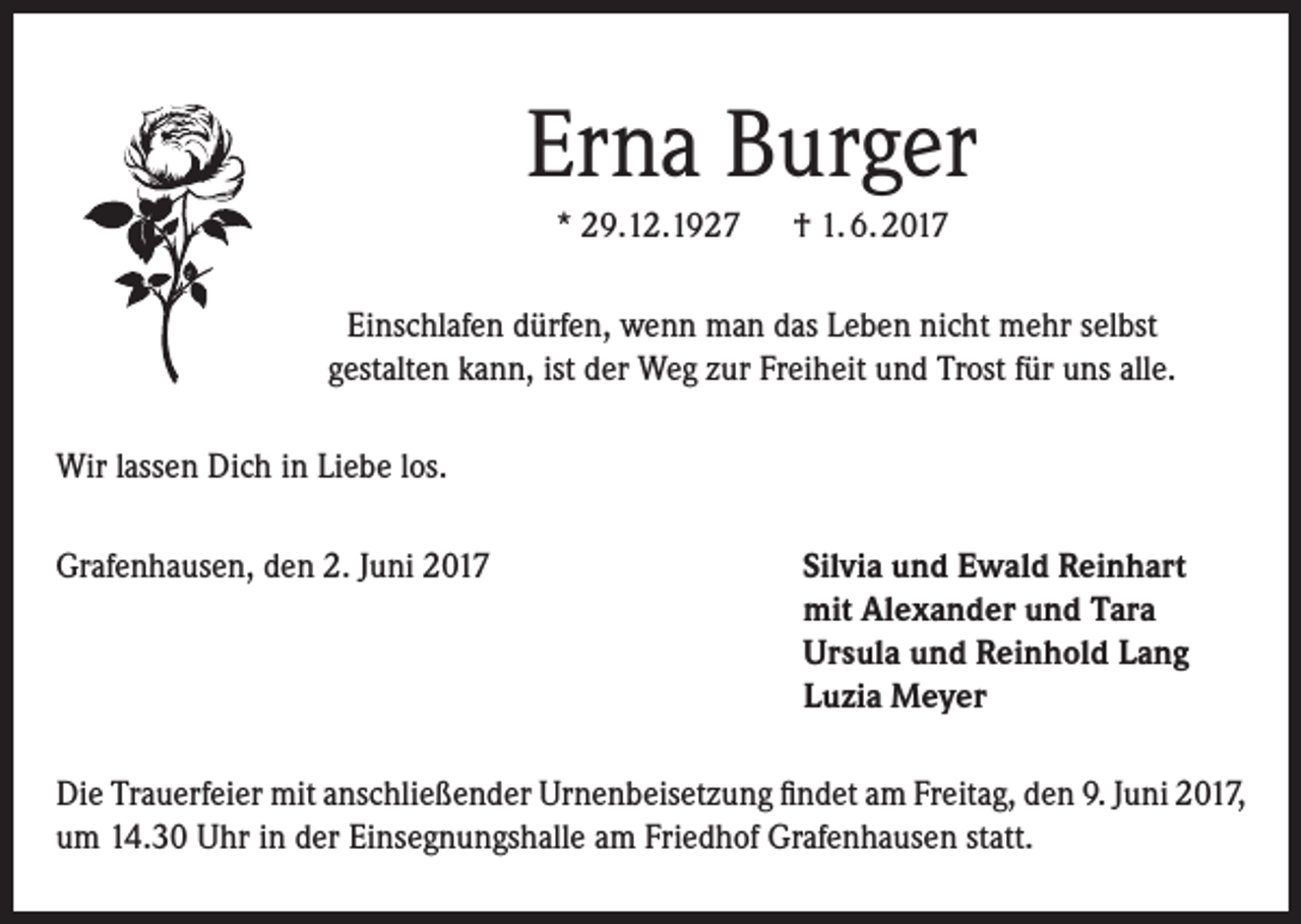<p>Erna Burger<br />* 29.12.1927 † 1. 6. 2017<br />Einschlafen dürfen, wenn man das Leben nicht mehr selbst<br />gestalten kann, ist der Weg zur Freiheit und Trost für uns alle.<br />Wir lassen Dich in Liebe los.<br />Grafenhausen, den 2. Juni 2017</p><p>Silvia und Ewald Reinhart<br />mit Alexander und Tara<br />Ursula und Reinhold Lang<br />Luzia Meyer</p><p>Die Trauerfeier mit anschließender Urnenbeisetzung findet am Freitag, den 9. Juni 2017,<br />um 14.30 Uhr in der Einsegnungshalle am Friedhof Grafenhausen statt.</p>