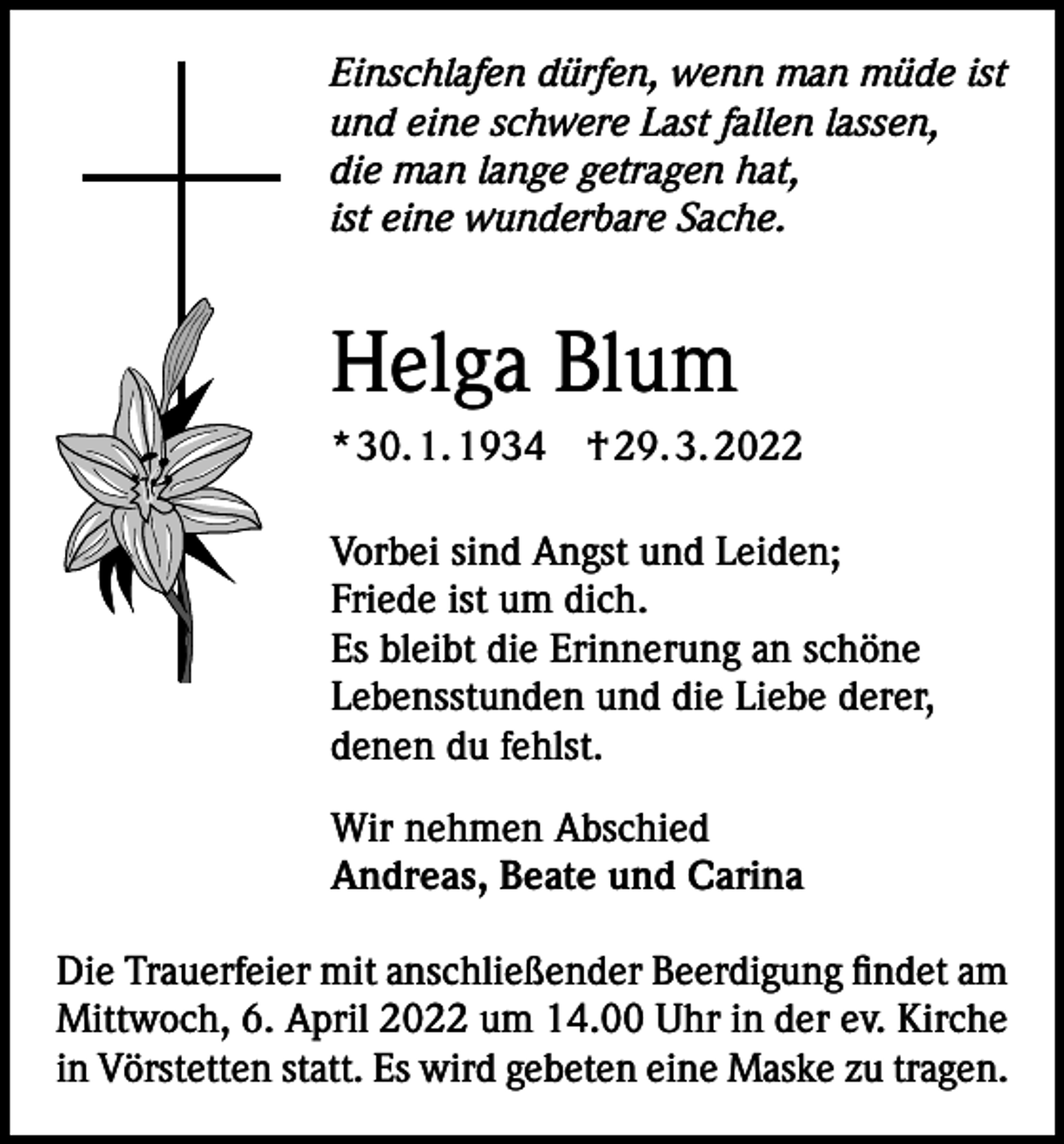 <p>Einschlafen dürfen, wenn man müde ist<br />und eine schwere Last fallen lassen,<br />die man lange getragen hat,<br />ist eine wunderbare Sache.</p><p>Helga Blum<br />* 30. 1. 1934 † 29. 3. 2022<br />Vorbei sind Angst und Leiden;<br />Friede ist um dich.<br />Es bleibt die Erinnerung an schöne<br />Lebensstunden und die Liebe derer,<br />denen du fehlst.<br />Wir nehmen Abschied<br />Andreas, Beate und Carina<br />Die Trauerfeier mit anschließender Beerdigung findet am<br />Mittwoch, 6. April 2022 um 14.00 Uhr in der ev. Kirche<br />in Vörstetten statt. Es wird gebeten eine Maske zu tragen.</p>