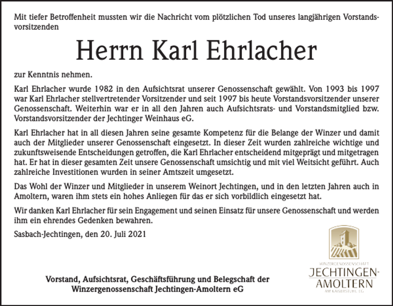 <p>Mit tiefer Betroffenheit mussten wir die Nachricht vom plötzlichen Tod unseres langjährigen Vorstandsvorsitzenden</p><p>Herrn Karl Ehrlacher<br />zur Kenntnis nehmen.<br />Karl Ehrlacher wurde 1982 in den Aufsichtsrat unserer Genossenschaft gewählt. Von 1993 bis 1997<br />war Karl Ehrlacher stellvertretender Vorsitzender und seit 1997 bis heute Vorstandsvorsitzender unserer<br />Genossenschaft. Weiterhin war er in all den Jahren auch Aufsichtsrats- und Vorstandsmitglied bzw.<br />Vorstandsvorsitzender der Jechtinger Weinhaus eG.<br />Karl Ehrlacher hat in all diesen Jahren seine gesamte Kompetenz für die Belange der Winzer und damit<br />auch der Mitglieder unserer Genossenschaft eingesetzt. In dieser Zeit wurden zahlreiche wichtige und<br />zukunftsweisende Entscheidungen getroffen, die Karl Ehrlacher entscheidend mitgeprägt und mitgetragen<br />hat. Er hat in dieser gesamten Zeit unsere Genossenschaft umsichtig und mit viel Weitsicht geführt. Auch<br />zahlreiche Investitionen wurden in seiner Amtszeit umgesetzt.<br />Das Wohl der Winzer und Mitglieder in unserem Weinort Jechtingen, und in den letzten Jahren auch in<br />Amoltern, waren ihm stets ein hohes Anliegen für das er sich vorbildlich eingesetzt hat.<br />Wir danken Karl Ehrlacher für sein Engagement und seinen Einsatz für unsere Genossenschaft und werden<br />ihm ein ehrendes Gedenken bewahren.<br />Sasbach-Jechtingen, den 20. Juli 2021</p><p>Vorstand, Aufsichtsrat, Geschäftsführung und Belegschaft der<br />Winzergenossenschaft Jechtingen-Amoltern eG</p>