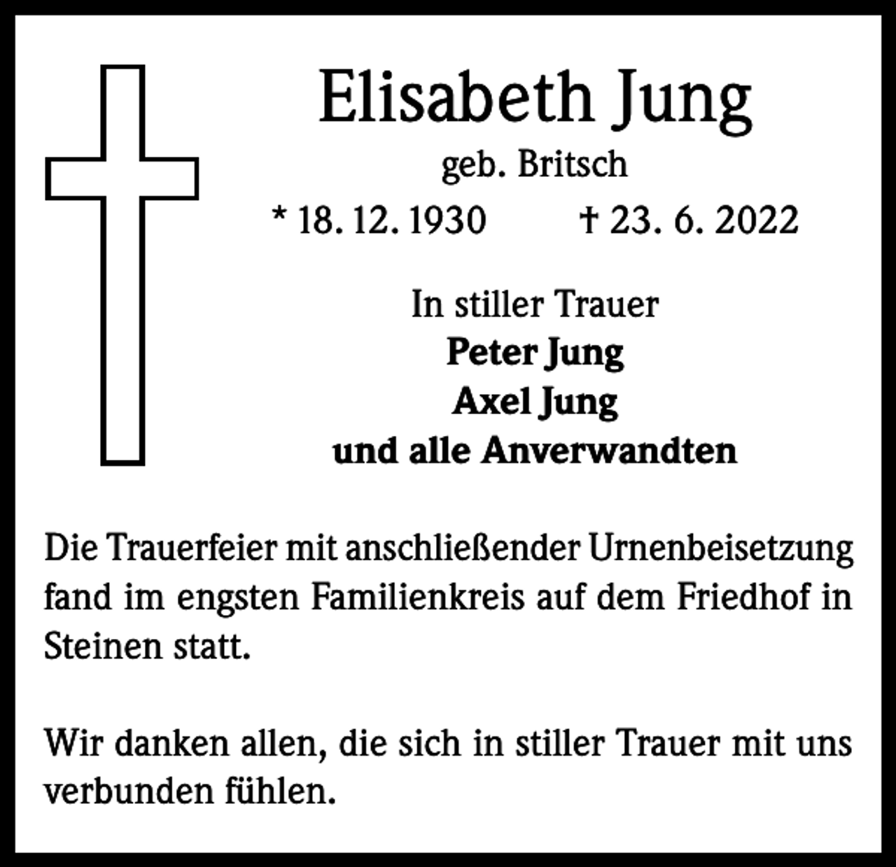<p>Elisabeth Jung</p><p>geb. Britsch<br />* 18. 12. 1930<br />† 23. 6. 2022<br />In stiller Trauer<br />Peter Jung<br />Axel Jung<br />und alle Anverwandten<br />Die Trauerfeier mit anschließender Urnenbeisetzung<br />fand im engsten Familienkreis auf dem Friedhof in<br />Steinen statt.<br />Wir danken allen, die sich in stiller Trauer mit uns<br />verbunden fühlen.</p>