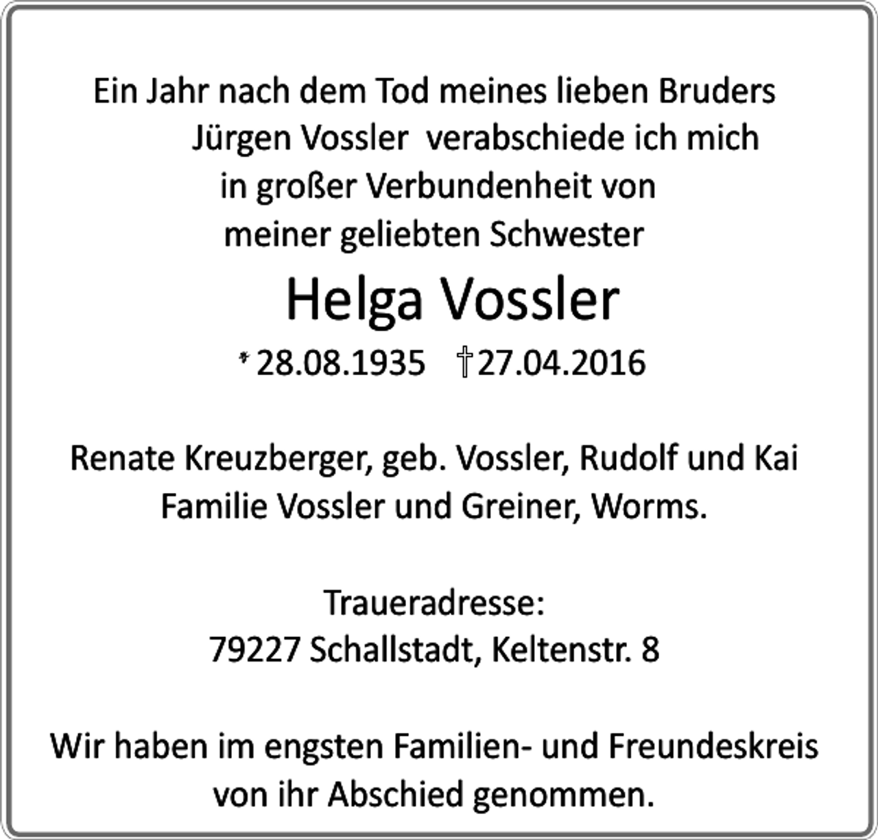 <p>Ein Jahr nach dem Tod meines lieben Bruders<br />Jürgen Vossler verabschiede ich mich<br />in großer Verbundenheit von<br />meiner geliebten Schwester</p><p>Helga Vossler</p><p>28.08.1935</p><p>27.04.2016</p><p>Renate Kreuzberger, geb. Vossler, Rudolf und Kai<br />Familie Vossler und Greiner, Worms.<br />Traueradresse:<br />79227 Schallstadt, Keltenstr. 8<br />Wir haben im engsten Familien- und Freundeskreis<br />von ihr Abschied genommen.</p>