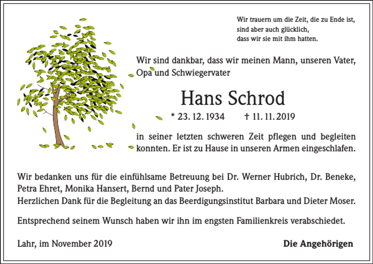 <p>Wir trauern um die Zeit, die zu Ende ist,<br />sind aber auch glücklich,<br />dass wir sie mit ihm hatten.</p><p>Wir sind dankbar, dass wir meinen Mann, unseren Vater,<br />Opa und Schwiegervater</p><p>Hans Schrod<br />* 23. 12. 1934 † 11. 11. 2019<br />in seiner letzten schweren Zeit pflegen und begleiten<br />konnten. Er ist zu Hause in unseren Armen eingeschlafen.<br />Wir bedanken uns für die einfühlsame Betreuung bei Dr. Werner Hubrich, Dr. Beneke,<br />Petra Ehret, Monika Hansert, Bernd und Pater Joseph.<br />Herzlichen Dank für die Begleitung an das Beerdigungsinstitut Barbara und Dieter Moser.<br />Entsprechend seinem Wunsch haben wir ihn im engsten Familienkreis verabschiedet.<br />Lahr, im November 2019</p><p>Die Angehörigen</p>