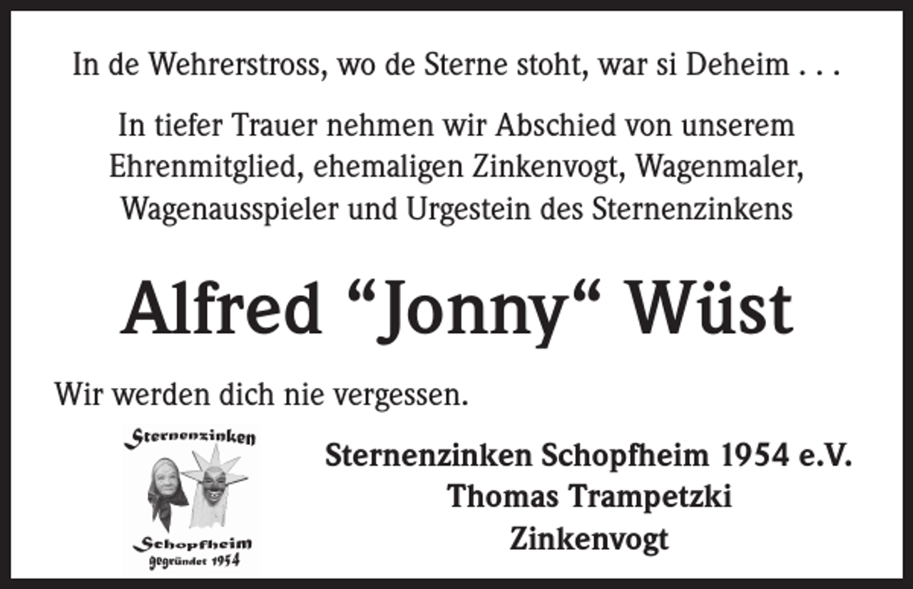 <p>In de Wehrerstross, wo de Sterne stoht, war si Deheim . . .<br />In tiefer Trauer nehmen wir Abschied von unserem<br />Ehrenmitglied, ehemaligen Zinkenvogt, Wagenmaler,<br />Wagenausspieler und Urgestein des Sternenzinkens</p><p>Alfred “Jonny“ Wüst<br />Wir werden dich nie vergessen.<br />Sternenzinken Schopfheim 1954 e.V.<br />Thomas Trampetzki<br />Zinkenvogt</p>