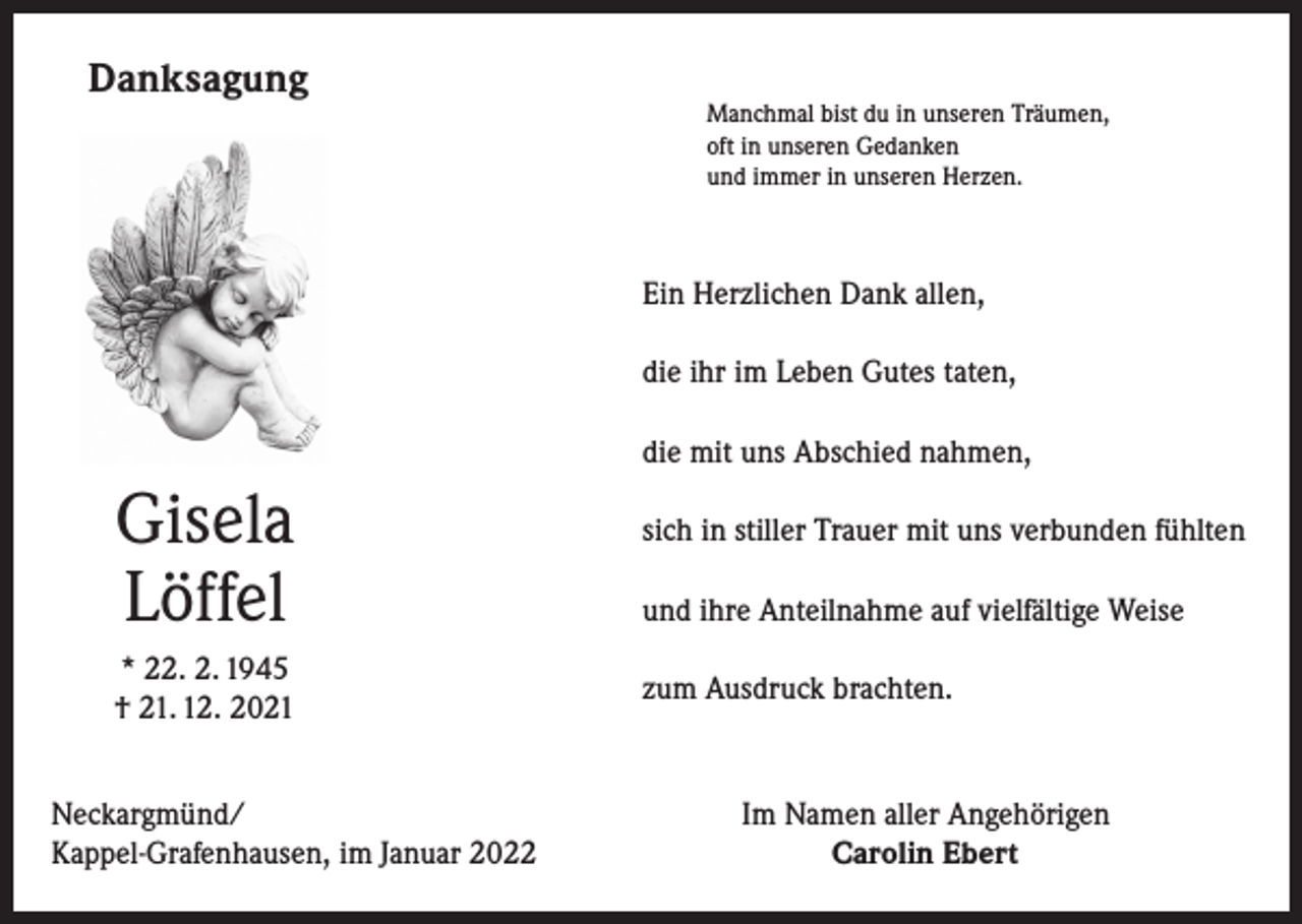 <p>Danksagung</p><p>Manchmal bist du in unseren Träumen,<br />oft in unseren Gedanken<br />und immer in unseren Herzen.</p><p>Ein Herzlichen Dank allen,<br />die ihr im Leben Gutes taten,<br />die mit uns Abschied nahmen,</p><p>Gisela<br />Löffel<br />* 22. 2. 1945<br />† 21. 12. 2021<br />Neckargmünd/<br />Kappel-Grafenhausen, im Januar 2022</p><p>sich in stiller Trauer mit uns verbunden fühlten<br />und ihre Anteilnahme auf vielfältige Weise<br />zum Ausdruck brachten.</p><p>Im Namen aller Angehörigen<br />Carolin Ebert</p>