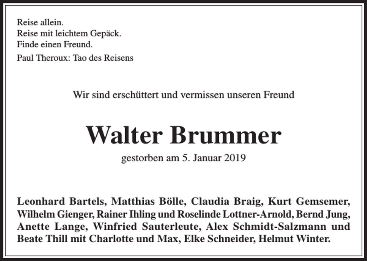 <p>Reise allein.<br />Reise mit leichtem Gepäck.<br />Finde einen Freund.<br />Paul Theroux: Tao des Reisens</p><p>Wir sind erschüttert und vermissen unseren Freund</p><p>Walter Brummer<br />gestorben am 5. Januar 2019</p><p>Leonhard Bartels, Matthias Bölle, Claudia Braig, Kurt Gemsemer,<br />Wilhelm Gienger, Rainer Ihling und Roselinde Lottner-Arnold, Bernd Jung,<br />Anette Lange, Winfried Sauterleute, Alex Schmidt-Salzmann und<br />Beate Thill mit Charlotte und Max, Elke Schneider, Helmut Winter.</p>