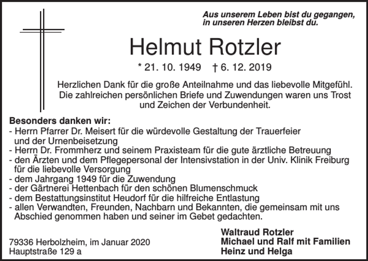 <p>Aus unserem Leben bist du gegangen,<br />in unseren Herzen bleibst du.</p><p>Helmut Rotzler<br />* 21. 10. 1949</p><p>† 6. 12. 2019</p><p>Herzlichen Dank für die große Anteilnahme und das liebevolle Mitgefühl.<br />Die zahlreichen persönlichen Briefe und Zuwendungen waren uns Trost<br />und Zeichen der Verbundenheit.<br />Besonders danken wir:<br />- Herrn Pfarrer Dr. Meisert für die würdevolle Gestaltung der Trauerfeier<br />und der Urnenbeisetzung<br />- Herrn Dr. Frommherz und seinem Praxisteam für die gute ärztliche Betreuung<br />- den Ärzten und dem Pflegepersonal der Intensivstation in der Univ. Klinik Freiburg<br />für die liebevolle Versorgung<br />- dem Jahrgang 1949 für die Zuwendung<br />- der Gärtnerei Hettenbach für den schönen Blumenschmuck<br />- dem Bestattungsinstitut Heudorf für die hilfreiche Entlastung<br />- allen Verwandten, Freunden, Nachbarn und Bekannten, die gemeinsam mit uns<br />Abschied genommen haben und seiner im Gebet gedachten.<br />79336 Herbolzheim, im Januar 2020<br />Hauptstraße 129 a</p><p>Waltraud Rotzler<br />Michael und Ralf mit Familien<br />Heinz und Helga</p>